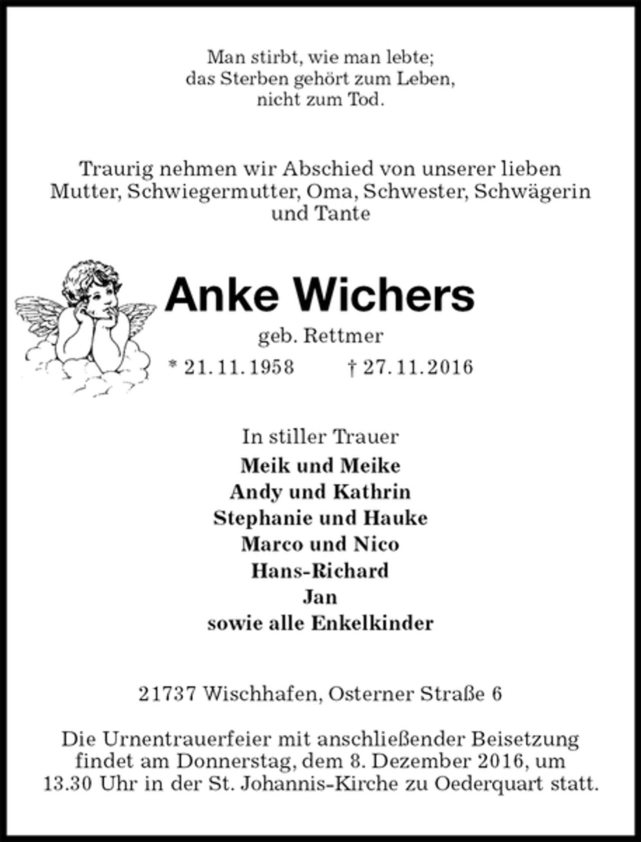 <p>Man stirbt, wie man lebte;<br />das Sterben gehört zum Leben,<br />nicht zum Tod.<br />Traurig nehmen wir Abschied von unserer lieben<br />Mutter, Schwiegermutter, Oma, Schwester, Schwägerin und Tante<br />Anke Wichers<br />geb. Rettmer<br />* 21. 11. 1958 † 27. 11. 2016<br />In stiller Trauer<br />Meik und Meike<br />Andy und Kathrin<br />Stephanie und Hauke<br />Marco und Nico<br />Hans-Richard<br />Jan<br />sowie alle Enkelkinder<br />21737 Wischhafen, Osterner Straße 6</p><p>Die Urnentrauerfeier mit anschließender Beisetzung findet am Donnerstag, dem 8. Dezember 2016, um<br />13.30 Uhr in der St. Johannis-Kirche zu Oederquart statt.</p>