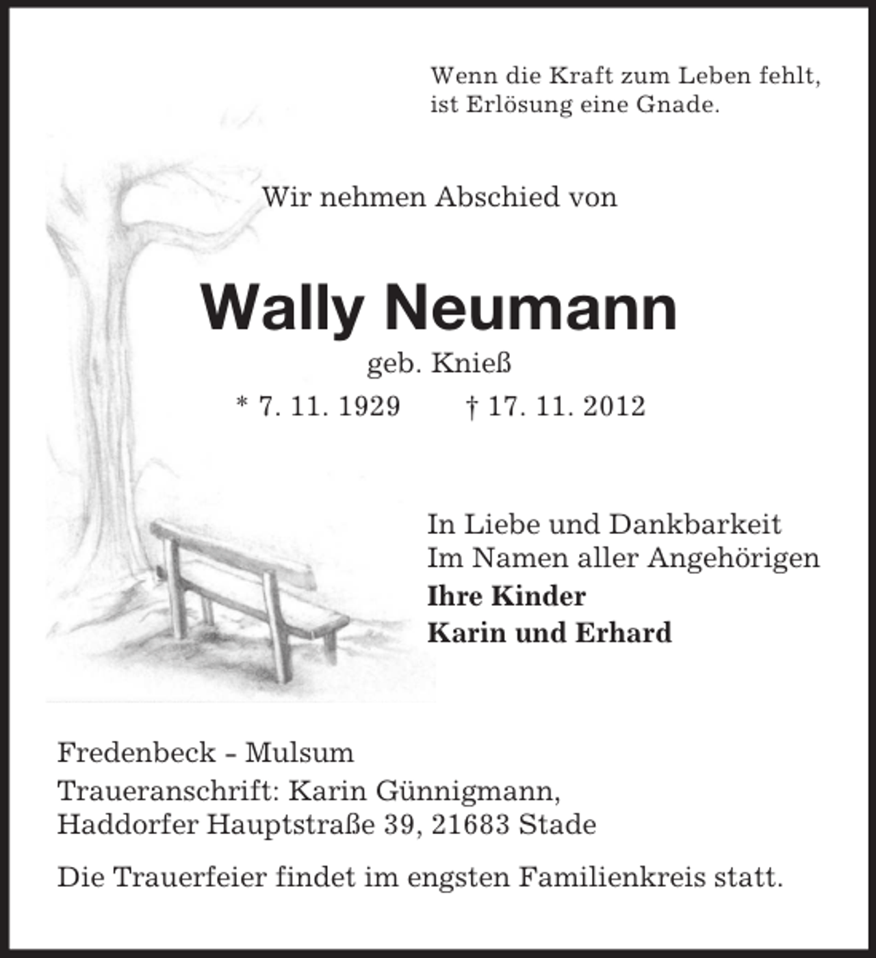 <p>Wenn die Kraft zum Leben fehlt,<br />ist Erlösung eine Gnade.</p><p>Wir nehmen Abschied von</p><p>Wally Neumann<br />geb. Knieß<br />* 7. 11. 1929<br />† 17. 11. 2012</p><p>In Liebe und Dankbarkeit<br />Im Namen aller Angehörigen<br />Ihre Kinder<br />Karin und Erhard</p><p>Fredenbeck - Mulsum<br />Traueranschrift: Karin Günnigmann,<br />Haddorfer Hauptstraße 39, 21683 Stade<br />Die Trauerfeier findet im engsten Familienkreis statt.</p>