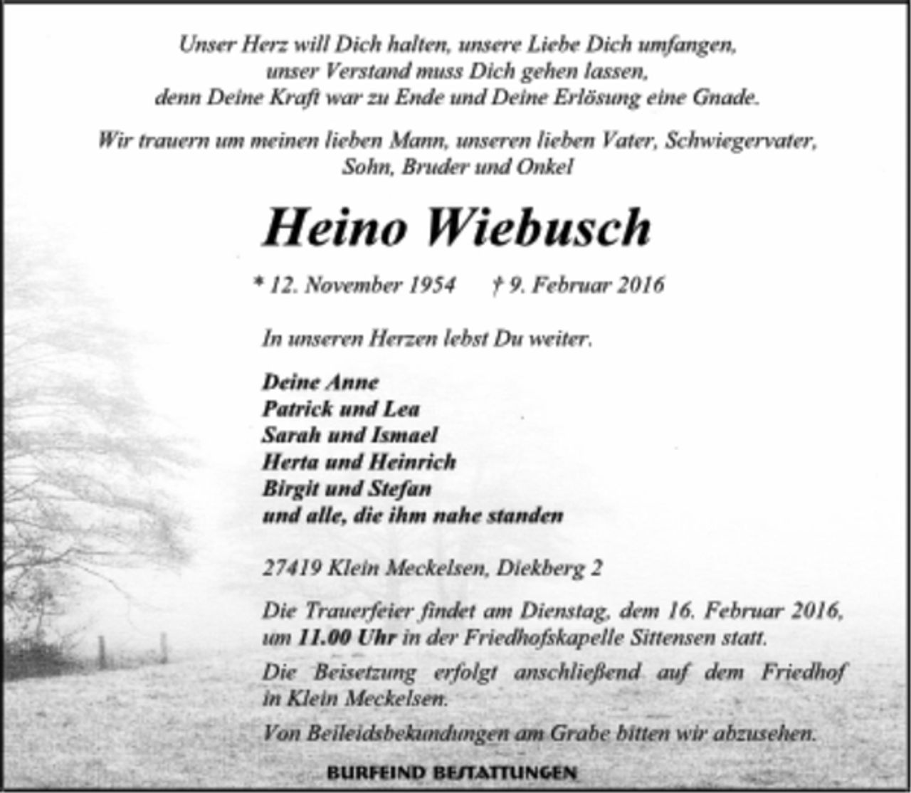 <p>Unser Herz will Dich halten, unsere Liebe Dich umfangen,<br />unser Verstand muss Dich gehen lassen,<br />denn Deine Kraft war zu Ende und Deine Erlösung eine Gnade.<br />Wir trauern um meinen lieben Mann, unseren lieben Vater, Schwiegervater, Sohn, Bruder und Onkel<br />Heino Wiebusch<br />* 12. November 1954 + 9. Februar 2016<br />In unseren Herzen lebst Du weiter.<br />Deine Anne<br />Patrick und Lea<br />Sarah und Ismael<br />Herta und Heinrich<br />Birgit und Stefan<br />und alle, die ihm nahe standen<br />27419 Klein Meckelsen, Diekberg 2<br />Die Trauerfeier findet am Dienstag, dem 16. Februar 2016, um 11.00 Uhr in der Friedhofskapelle Sittensen statt.<br />Die Beisetzung erfolgt anschließend auf dem Friedhof in Klein Meckelsen.<br />Von Beileidsbekundungen am Grabe bitten wir abzusehen.<br />BURFEIND BESTATTUNGEN</p>