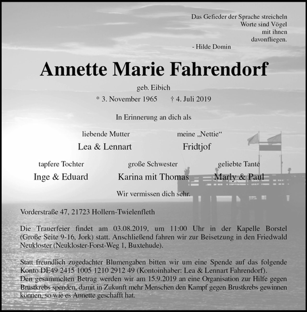 <p>Das Gefieder der Sprache streicheln<br />Worte sind Vögel<br />mit ihnen<br />davonfliegen.<br />- Hilde Domin<br />Annette Marie Fahrendorf<br />geb. Eibich<br />* 3. November 1965 † 4. Juli 2019<br />In Erinnerung an dich als</p>
<p>liebende Mutter meine „Nettie“<br />Lea &amp; Lennart Fridtjof</p>
<p>tapfere Tochter große Schwester geliebte Tante<br />Inge &amp; Eduard Karina mit Thomas Marly &amp; Paul</p>
<p>Wir vermissen dich sehr.<br />Vorderstraße 47, 21723 Hollern-Twielenfleth</p>
<p>Die Trauerfeier findet am 03.08.2019, um 11:00 Uhr in der Kapelle Borstel<br />(Große Seite 9-16, Jork) statt. Anschließend fahren wir zur Beisetzung in den Friedwald<br />Neukloster (Neukloster-Forst-Weg 1, Buxtehude).</p>
<p>Statt freundlich zugedachter Blumengaben bitten wir um eine Spende auf das folgende<br />Konto DE49 2415 1005 1210 2912 49 (Kontoinhaber: Lea &amp; Lennart Fahrendorf).<br />Den gesammelten Betrag werden wir am 15.9.2019 an eine Organisation zur Hilfe gegen<br />Brustkrebs spenden, damit in Zukunft mehr Menschen den Kampf gegen Brustkrebs gewinnen<br />können, so wie es Annette geschafft hat.</p>