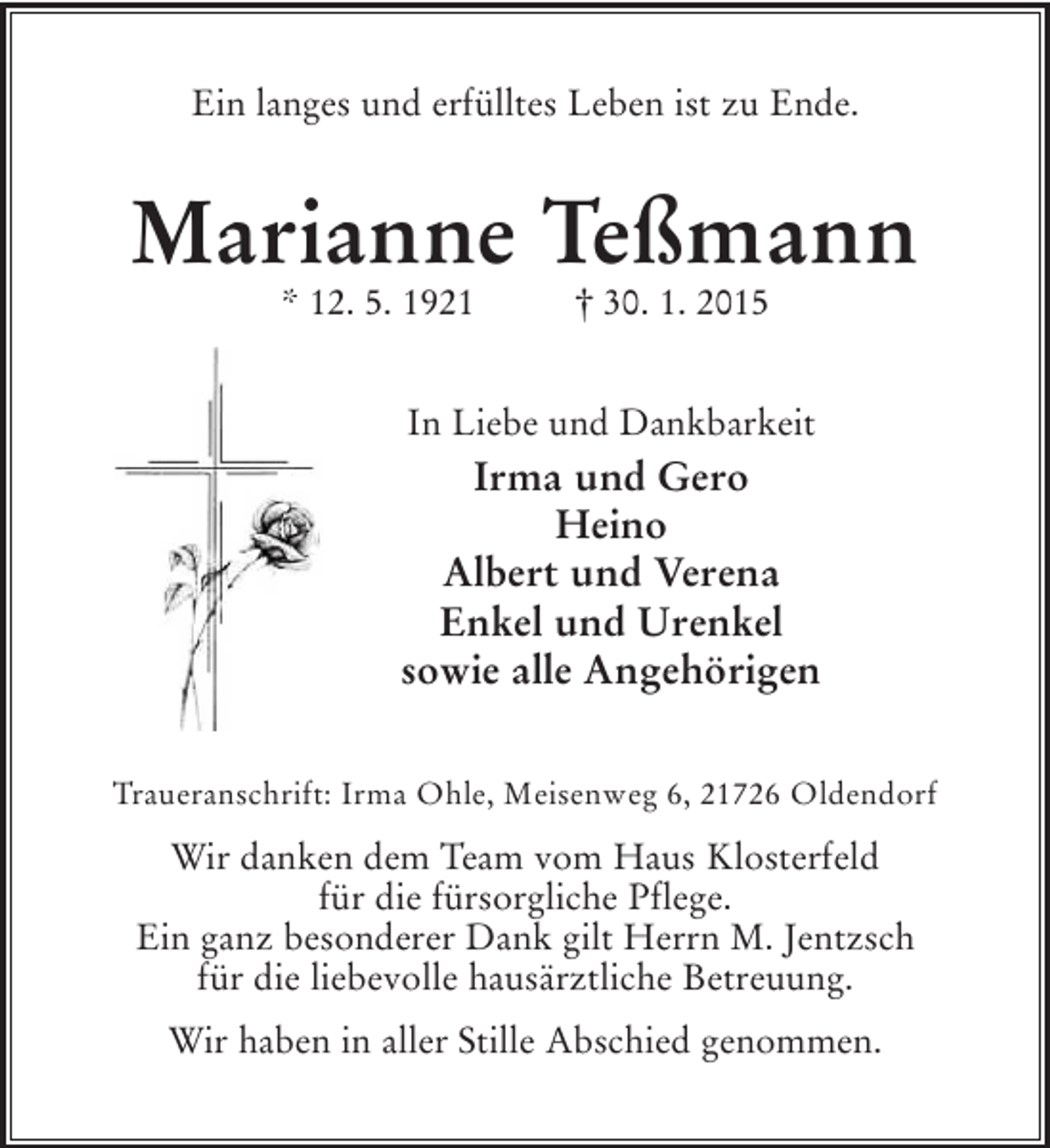 <p>Ein langes und erfülltes Leben ist zu Ende.<br />Marianne Teßmann<br />* 12. 5. 1921 † 30. 1. 2015<br />In Liebe und Dankbarkeit<br />Irma und Gero<br />Heino<br />Albert und Verena<br />Enkel und Urenkel<br />sowie alle Angehörigen<br />Traueranschrift: Irma Ohle, Meisenweg 6, 21726 Oldendorf</p><p>Wir danken dem Team vom Haus Klosterfeld<br />für die fürsorgliche Pflege.<br />Ein ganz besonderer Dank gilt Herrn M. Jentzsch<br />für die liebevolle hausärztliche Betreuung.</p><p>Wir haben in aller Stille Abschied genommen.</p>