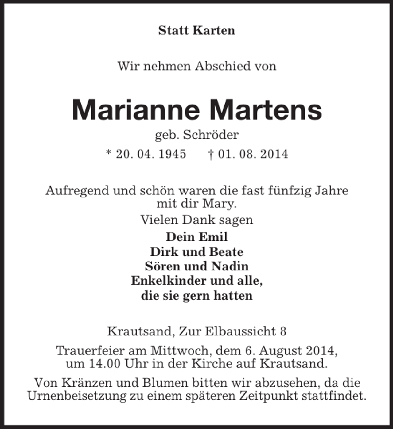 <p>Statt Karten<br />Wir nehmen Abschied von<br />Marianne Martens<br />geb. Schröder<br />* 20. 04. 1945 † 01. 08. 2014<br />Aufregend und schön waren die fast fünfzig Jahre<br />mit dir Mary.<br />Vielen Dank sagen<br />Dein Emil<br />Dirk und Beate<br />Sören und Nadin<br />Enkelkinder und alle,<br />die sie gern hatten<br />Krautsand, Zur Elbaussicht 8<br />Trauerfeier am Mittwoch, dem 6. August 2014,<br />um 14.00 Uhr in der Kirche auf Krautsand.<br />Von Kränzen und Blumen bitten wir abzusehen, da die<br />Urnenbeisetzung zu einem späteren Zeitpunkt stattfindet.</p>