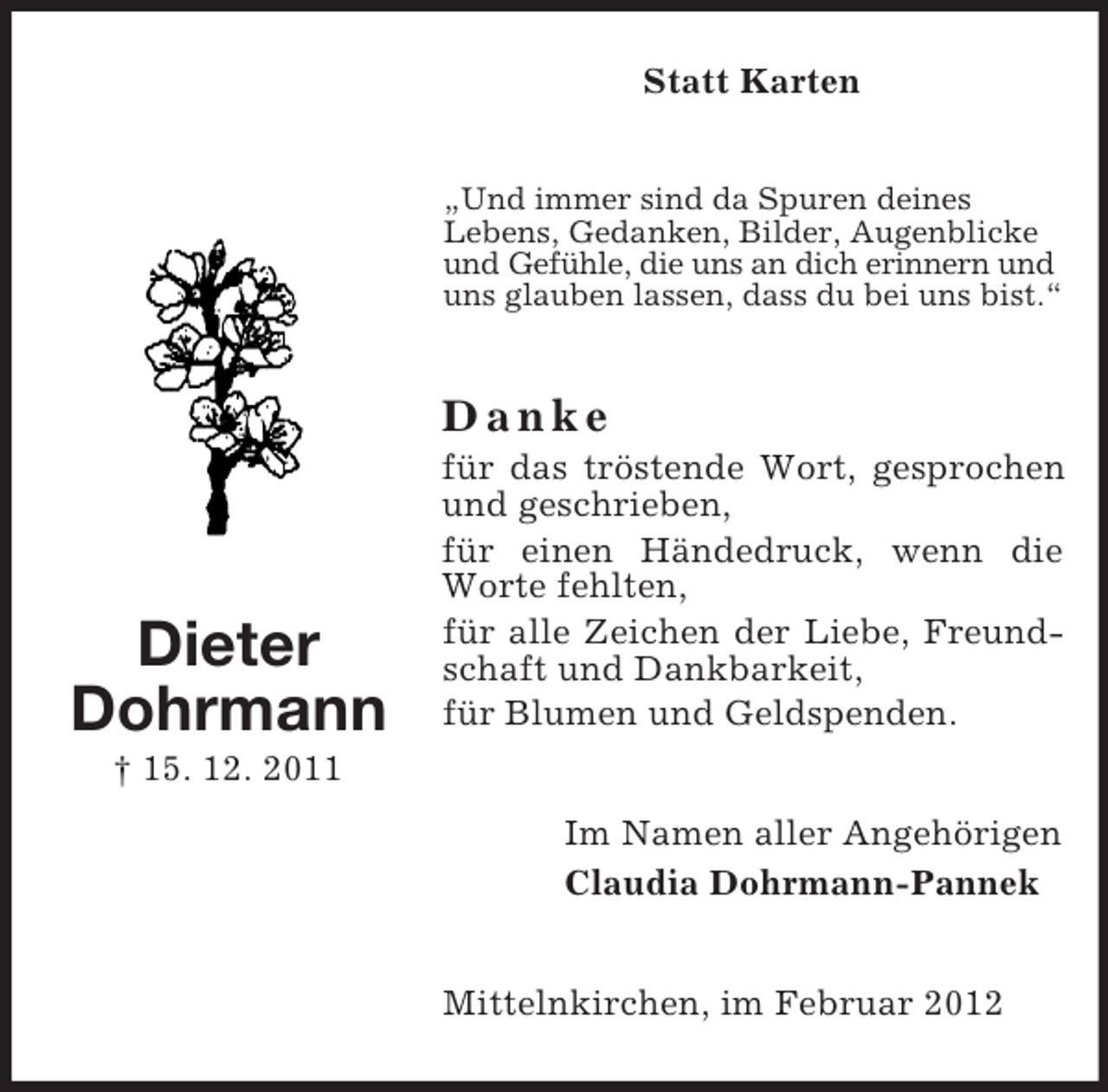 <p>Statt Karten</p><p>„Und immer sind da Spuren deines<br />Lebens, Gedanken, Bilder, Augenblicke<br />und Gefühle, die uns an dich erinnern und<br />uns glauben lassen, dass du bei uns bist.“</p><p>Danke</p><p>Dieter<br />Dohrmann</p><p>für das tröstende Wort, gesprochen<br />und geschrieben,<br />für einen Händedruck, wenn die<br />Worte fehlten,<br />für alle Zeichen der Liebe, Freundschaft und Dankbarkeit,<br />für Blumen und Geldspenden.</p><p>† 15. 12. 2011<br />Im Namen aller Angehörigen<br />Claudia Dohrmann-Pannek</p><p>Mittelnkirchen, im Februar 2012</p>