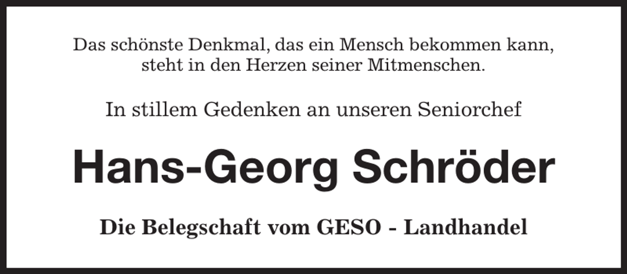<p>Das schönste Denkmal, das ein Mensch bekommen kann,<br />steht in den Herzen seiner Mitmenschen.<br />In stillem Gedenken an unseren Seniorchef<br />Hans-Georg Schröder<br />Die Belegschaft vom GESO - Landhandel</p>