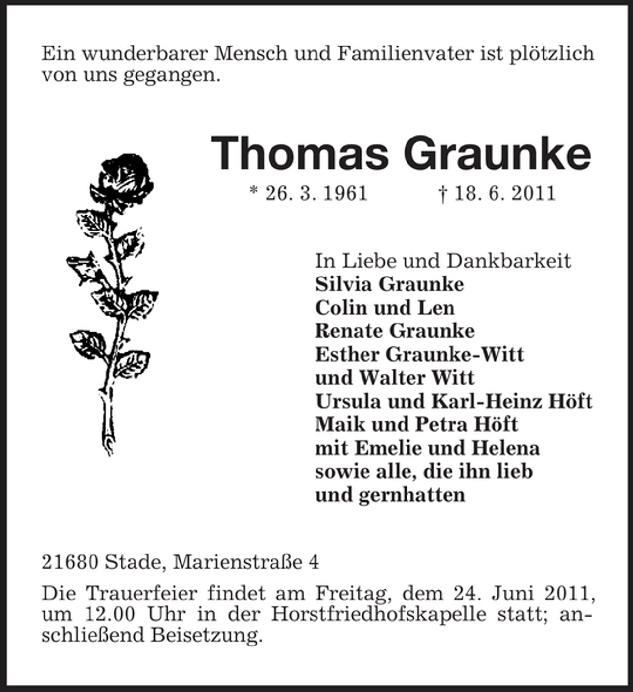 <p>Ein wunderbarer Mensch und Familienvater ist plötzlich von uns gegangen.</p><p>Thomas Graunke<br />* 26. 3. 1961 † 18. 6. 2011 In Liebe und Dankbarkeit Silvia Graunke Colin und Len Renate Graunke Esther Graunke-Witt und Walter Witt Ursula und Karl-Heinz Höft Maik und Petra Höft mit Emelie und Helena sowie alle, die ihn lieb und gernhatten 21680 Stade, Marienstraße 4 Die Trauerfeier findet am Freitag, dem 24. Juni 2011, um 12.00 Uhr in der Horstfriedhofskapelle statt; anschließend Beisetzung.</p>