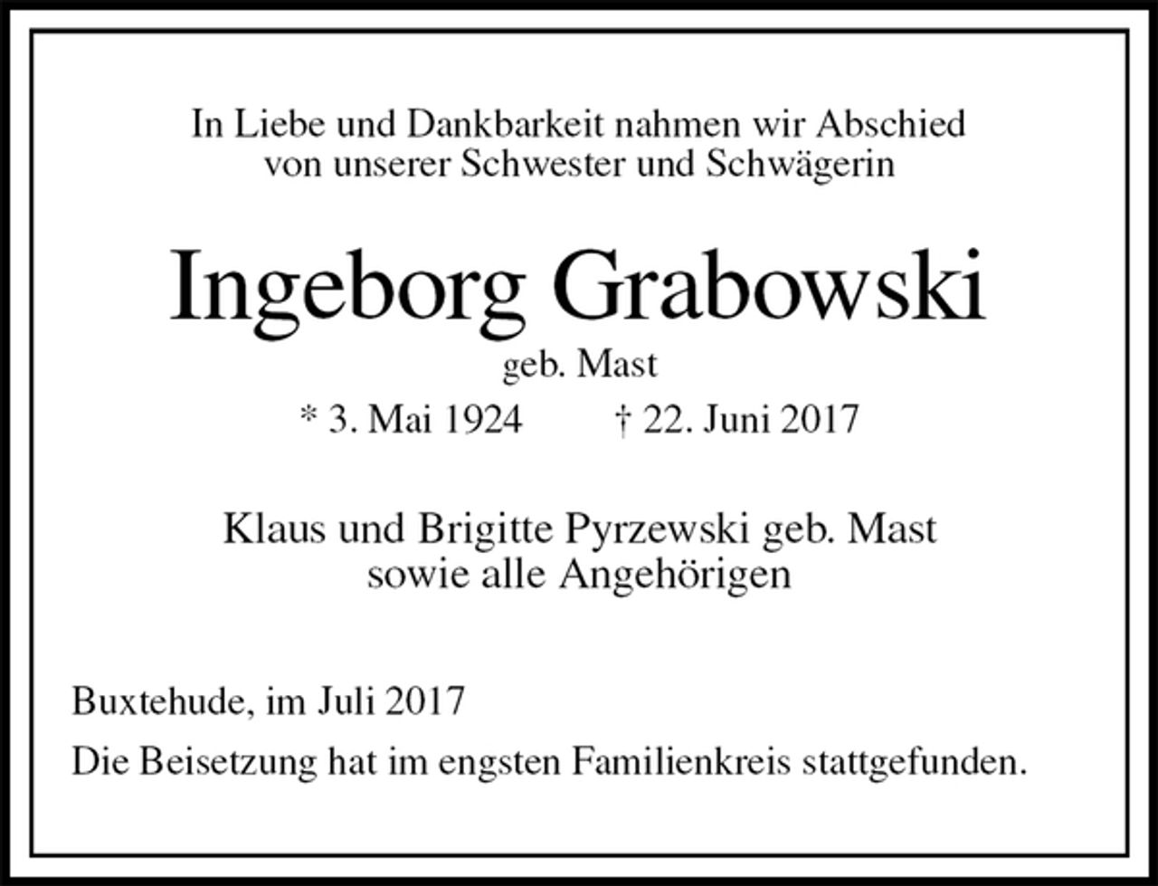 <p>In Liebe und Dankbarkeit nahmen wir Abschied<br />von unserer Schwester und Schwägerin<br />Ingeborg Grabowski<br />geb. Mast<br />* 3. Mai 1924 † 22. Juni 2017<br />Klaus und Brigitte Pyrzewski geb. Mast<br />sowie alle Angehörigen<br />Buxtehude, im Juli 2017<br />Die Beisetzung hat im engsten Familienkreis stattgefunden.</p>