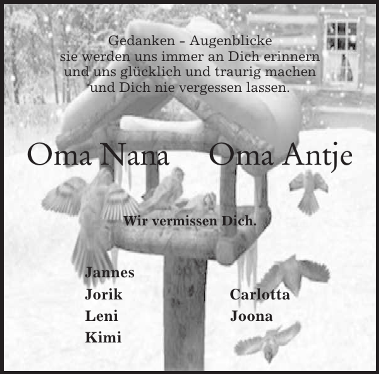 <p>Gedanken - Augenblicke<br />sie werden uns immer an Dich erinnern<br />und uns glücklich und traurig machen<br />und Dich nie vergessen lassen.<br />Oma Nana Oma Antje<br />Wir vermissen Dich.<br />Jannes<br />Jorik Carlotta<br />Leni Joona<br />Kimi</p>
