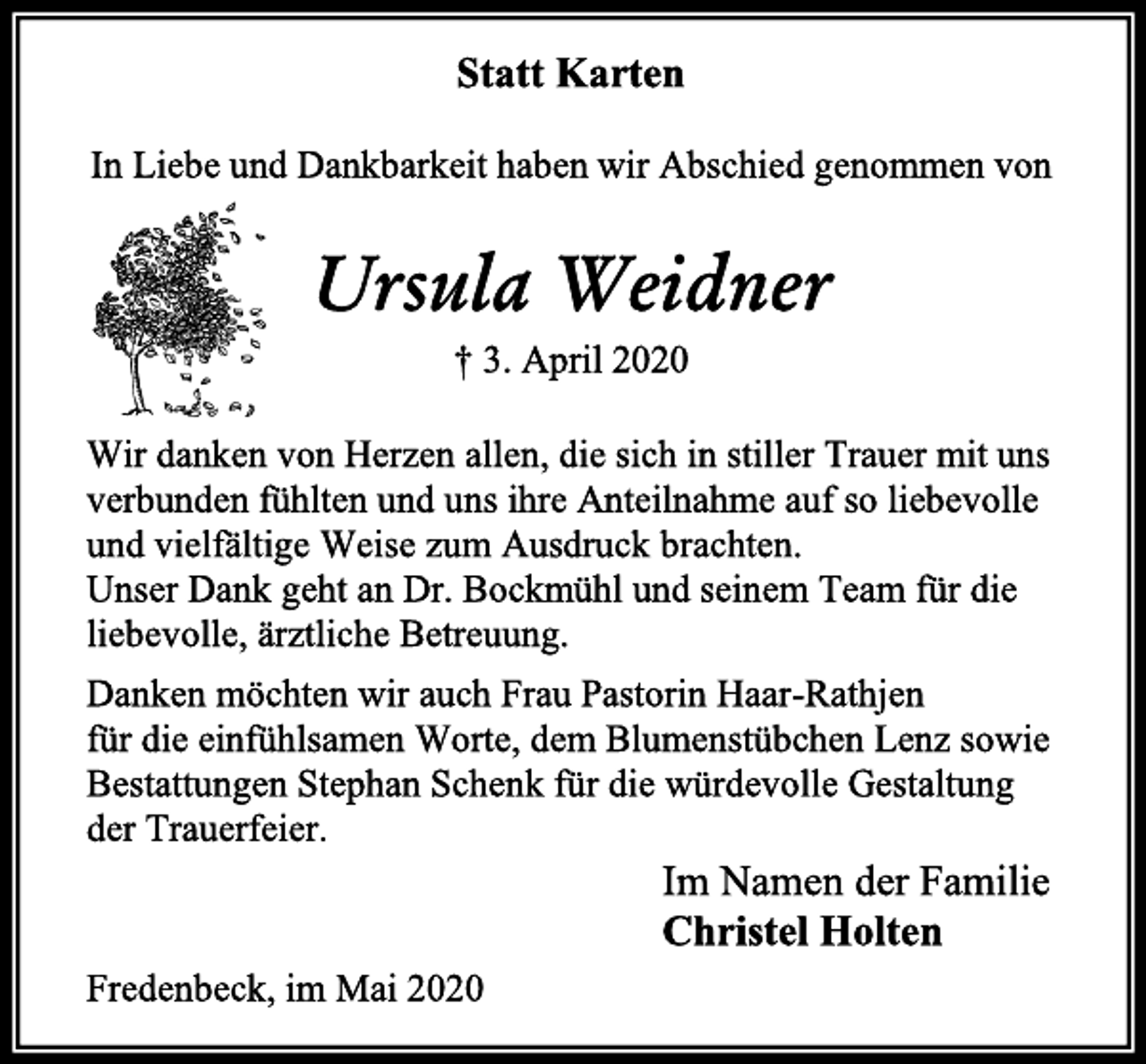 <p>Statt Karten<br />In Liebe und Dankbarkeit haben wir Abschied genommen von<br />Ursula Weidner<br />† 3. April 2020<br />Wir danken von Herzen allen, die sich in stiller Trauer mit uns verbunden fühlten und uns ihre Anteilnahme auf so liebevolle und vielfältige Weise zum Ausdruck brachten.<br />Unser Dank geht an Dr. Bockmühl und seinem Team für die liebevolle, ärztliche Betreuung.<br />Danken möchten wir auch Frau Pastorin Haar-Rathjen<br />für die einfühlsamen Worte, dem Blumenstübchen Lenz sowie Bestattungen Stephan Schenk für die würdevolle Gestaltung<br />der Trauerfeier.<br />Im Namen der Familie<br />Christel Holten<br />Fredenbeck, im Mai 2020</p>