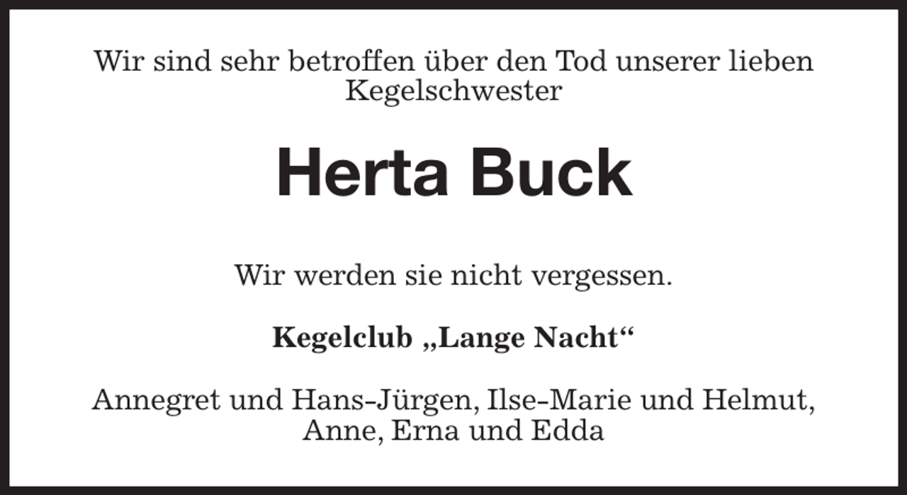 <p>Wir sind sehr betroffen über den Tod unserer lieben<br />Kegelschwester<br />Herta Buck<br />Wir werden sie nicht vergessen.<br />Kegelclub „Lange Nacht“<br />Annegret und Hans-Jürgen, Ilse-Marie und Helmut,<br />Anne, Erna und Edda</p>