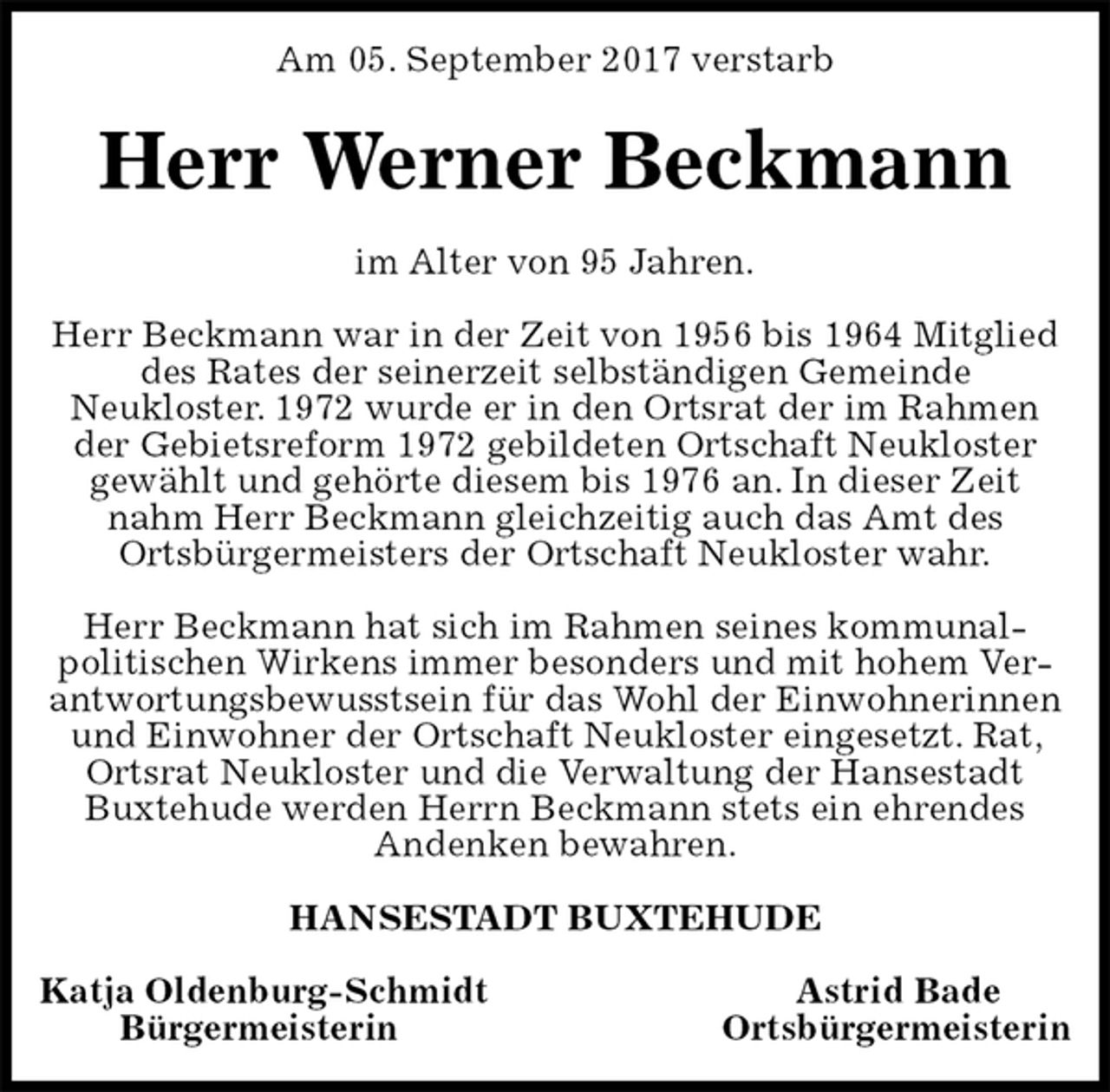 <p>Am 05. September 2017 verstarb<br />Herr Werner Beckmann<br />im Alter von 95 Jahren.</p><p>Herr Beckmann war in der Zeit von 1956 bis 1964 Mitglied des Rates der seinerzeit selbständigen Gemeinde<br />Neukloster. 1972 wurde er in den Ortsrat der im Rahmen der Gebietsreform 1972 gebildeten Ortschaft Neukloster<br />gewählt und gehörte diesem bis 1976 an. In dieser Zeit nahm Herr Beckmann gleichzeitig auch das Amt des<br />Ortsbürgermeisters der Ortschaft Neukloster wahr.</p><p>Herr Beckmann hat sich im Rahmen seines kommunal-<br />politischen Wirkens immer besonders und mit hohem Verantwortungsbewusstsein für das Wohl der Einwohnerinnen und Einwohner der Ortschaft Neukloster eingesetzt. Rat, Ortsrat Neukloster und die Verwaltung der Hansestadt Buxtehude werden Herrn Beckmann stets ein ehrendes<br />Andenken bewahren.<br />HANSESTADT BUXTEHUDE</p><p>Katja Oldenburg-Schmidt Astrid Bade<br />Bürgermeisterin Ortsbürgermeisterin</p>