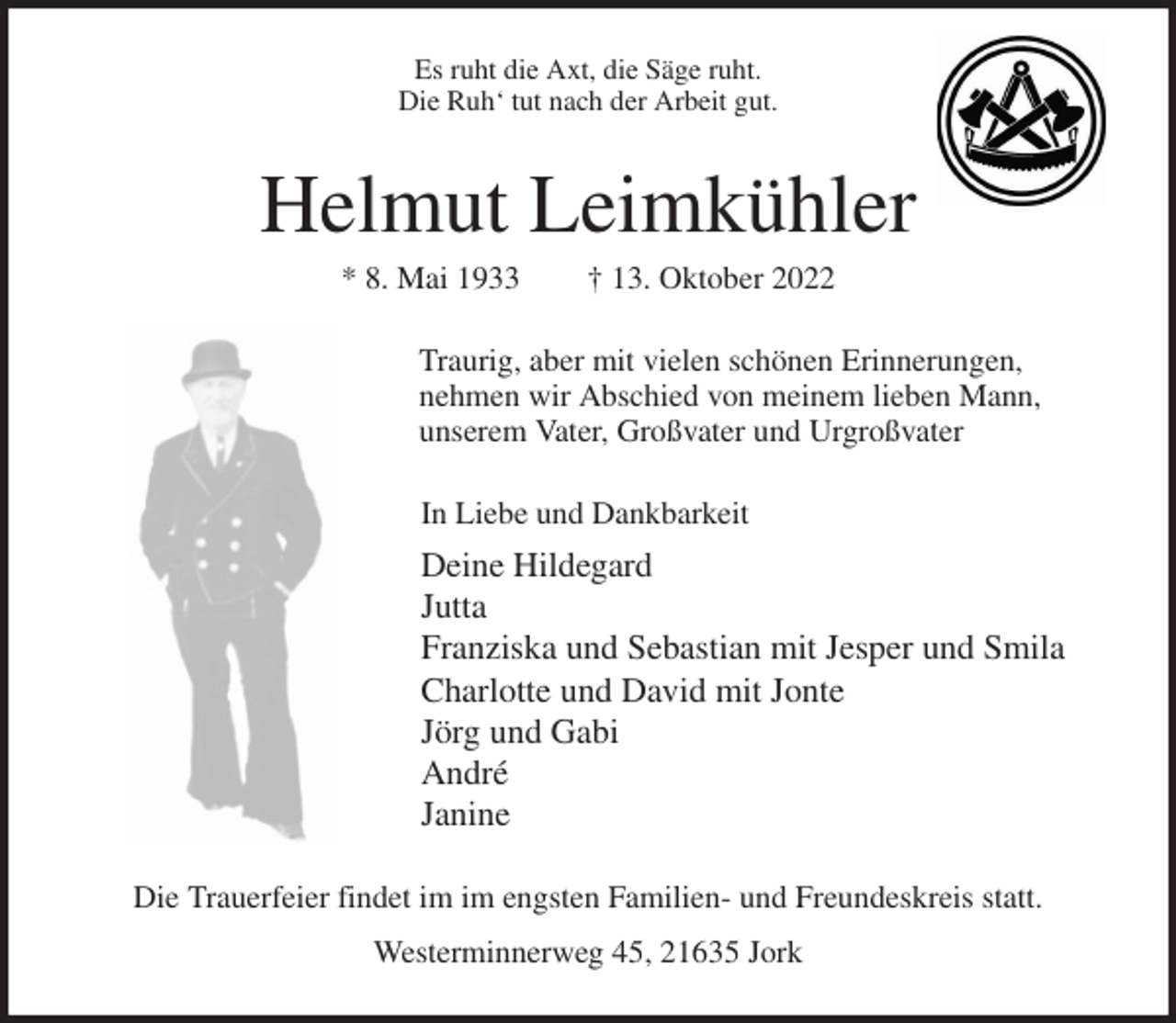 <p>Es ruht die Axt, die Säge ruht.<br />Die Ruh' tut nach der Arbeit gut.<br />Helmut Leimkühler<br />* 8. Mai 1933 † 13. Oktober 2022<br />Traurig, aber mit vielen schönen Erinnerungen,<br />nehmen wir Abschied von meinem lieben Mann,<br />unserem Vater, Großvater und Urgroßvater<br />In Liebe und Dankbarkeit<br />Deine Hildegard<br />Jutta<br />Franziska und Sebastian mit Jesper und Smila<br />Charlotte und David mit Jonte<br />Jörg und Gabi<br />André<br />Janine<br />Die Trauerfeier findet im im engsten Familien- und Freundeskreis statt.<br />Westerminnerweg 45, 21635 Jork</p>
