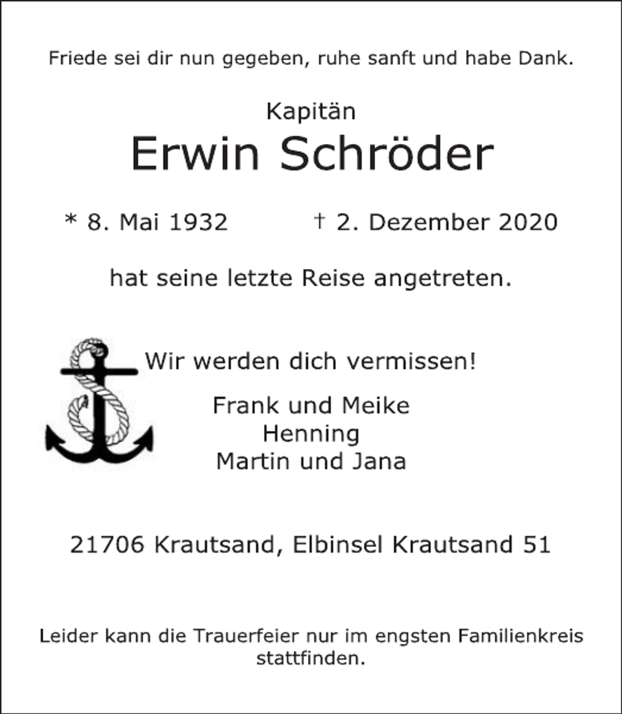 <p>Friede sei dir nun gegeben, ruhe sanft und habe Dank.<br />Kapitän<br />Erwin Schröder<br />* 8. Mai 1932 +2. Dezember 2020<br />hat seine letzte Reise angetreten.</p>
<p>Wir werden dich vermissen!<br />Frank und Meike<br />Henning<br />Martin und Jana</p>
<p>21706 Krautsand, Elbinsel Krautsand 51</p>
<p>Leider kann die Trauerfeier nur im engsten Familienkreis stattfinden.</p>