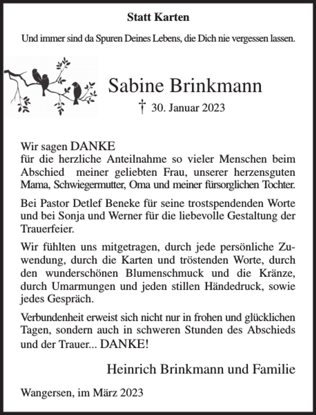 <p>Und immer sind da Spuren Deines Lebens, die Dich nie vergessen lassen.</p><p>Sabine Brinkmann<br />† 30. Januar 2023</p><p>Wir sagen DANKE<br />für die herzliche Anteilnahme so vieler Menschen beim Abschied meiner geliebten Frau, unserer herzensguten Mama, Schwiegermutter, Oma und meiner fürsorglichen Tochter.<br />Bei Pastor Detlef Beneke für seine trostspendenden Worte und bei Sonja und Werner für die liebevolle Gestaltung der Trauerfeier.<br />Wir fühlten uns mitgetragen, durch jede persönliche Zuwendung, durch die Karten und tröstenden Worte, durch den wunderschönen Blumenschmuck und die Kränze, durch Umarmungen und jeden stillen Händedruck, sowie jedes Gespräch.<br />Verbundenheit erweist sich nicht nur in frohen und glücklichen<br />Tagen, sondern auch in schweren Stunden des Abschieds und der Trauer... DANKE!<br />Heinrich Brinkmann und Familie<br />Wangersen, im März 2023</p><p>Statt Karten</p>