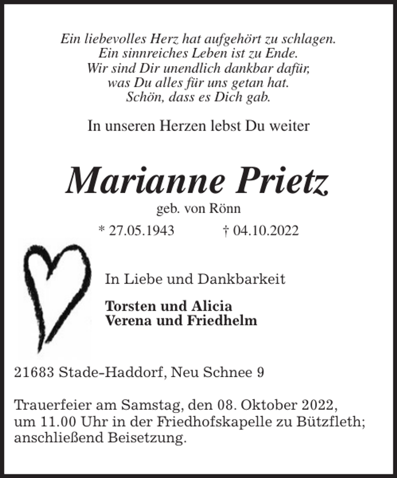 <p>Ein liebevolles Herz hat aufgehört zu schlagen.<br />Ein sinnreiches Leben ist zu Ende.<br />Wir sind Dir unendlich dankbar dafür,<br />was Du alles für uns getan hat.<br />Schön, dass es Dich gab.</p><p>In unseren Herzen lebst Du weiter<br />Marianne Prietz<br />geb. von Rönn<br />* 27.05.1943 † 04.10.2022<br />In Liebe und Dankbarkeit</p><p>Torsten und Alicia<br />Verena und Friedhelm<br />21683 Stade-Haddorf, Neu Schnee 9</p><p>Trauerfeier am Samstag, den 08. Oktober 2022,<br />um 11.00 Uhr in der Friedhofskapelle zu Bützfleth;<br />anschließend Beisetzung.</p>