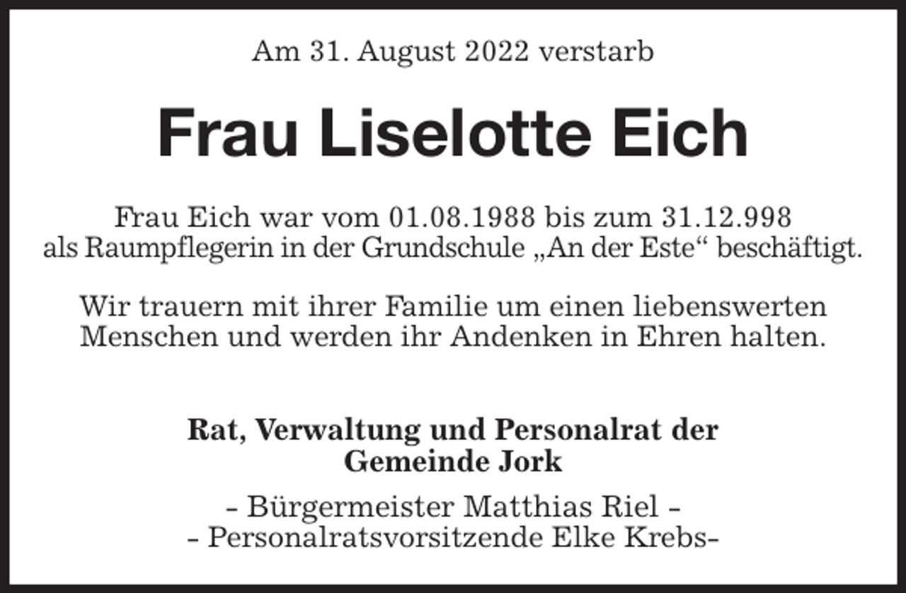 <p>Am 31. August 2022 verstarb<br />Frau Liselotte Eich<br />Frau Eich war vom 01.08.1988 bis zum 31.12.998<br />als Raumpflegerin in der Grundschule „An der Este“ beschäftigt.</p><p>Wir trauern mit ihrer Familie um einen liebenswerten<br />Menschen und werden ihr Andenken in Ehren halten.</p><p>Rat, Verwaltung und Personalrat der<br />Gemeinde Jork<br />- Bürgermeister Matthias Riel -<br />- Personalratsvorsitzende Elke Krebs-</p>