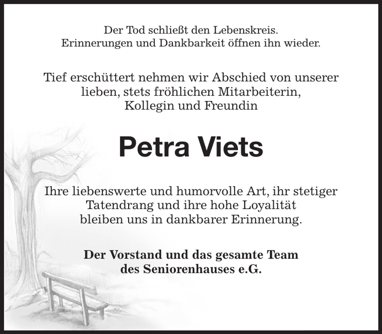 <p>Der Tod schließt den Lebenskreis.<br />Erinnerungen und Dankbarkeit öffnen ihn wieder.<br />Tief erschüttert nehmen wir Abschied von unserer<br />lieben, stets fröhlichen Mitarbeiterin,<br />Kollegin und Freundin<br />Petra Viets<br />Ihre liebenswerte und humorvolle Art, ihr stetiger<br />Tatendrang und ihre hohe Loyalität<br />bleiben uns in dankbarer Erinnerung.<br />Der Vorstand und das gesamte Team<br />des Seniorenhauses e.G.</p>