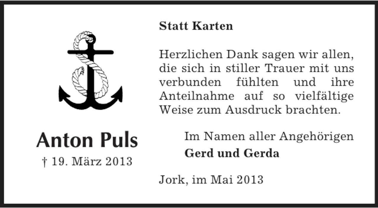 <p>Statt Karten<br />Herzlichen Dank sagen wir allen,<br />die sich in stiller Trauer mit uns<br />verbunden fühlten und ihre<br />Anteilnahme auf so vielfältige<br />Weise zum Ausdruck brachten.</p><p>Anton Puls<br />† 19. März 2013</p><p>Im Namen aller Angehörigen<br />Gerd und Gerda<br />Jork, im Mai 2013</p>