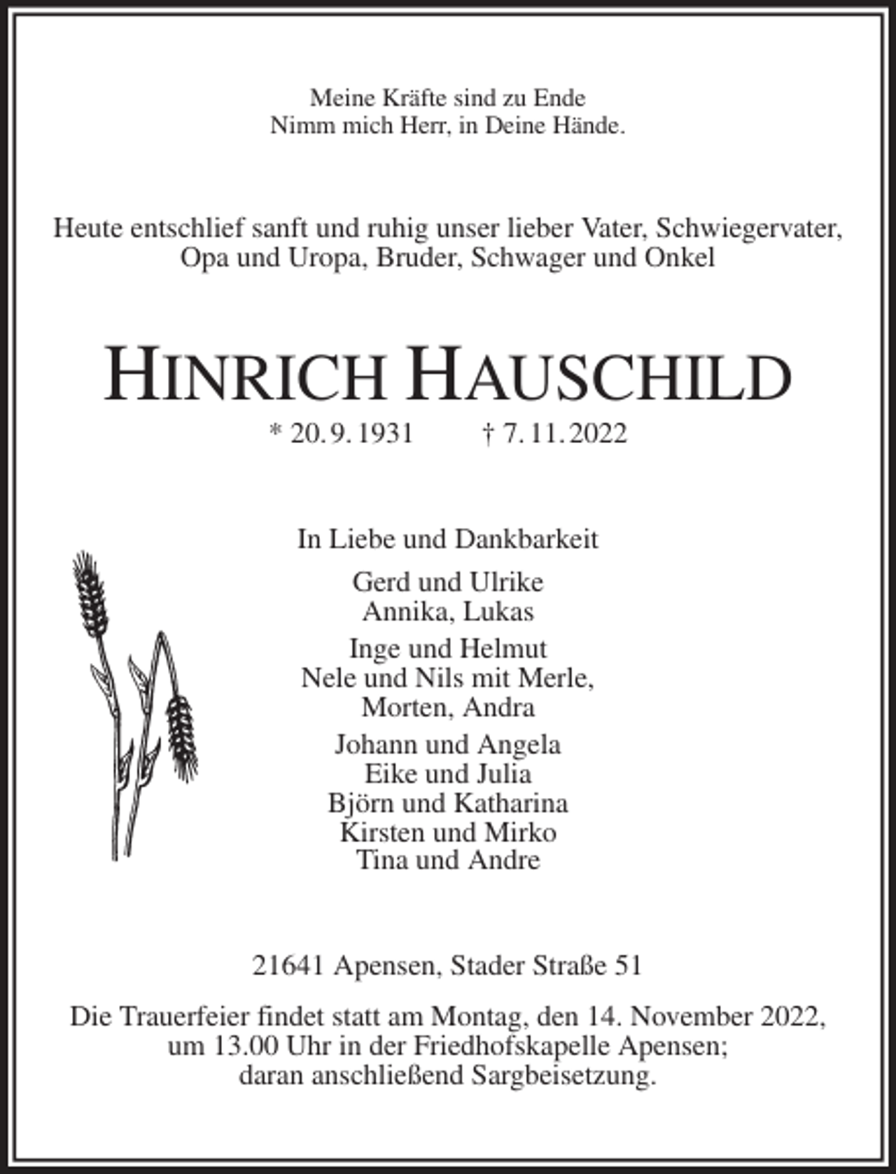 <p>Meine Kräfte sind zu Ende<br />Nimm mich Herr, in Deine Hände.<br />Heute entschlief sanft und ruhig unser lieber Vater, Schwiegervater, Opa und Uropa, Bruder, Schwager und Onkel<br />HINRICH HAUSCHILD<br />* 20. 9. 1931 † 7. 11. 2022<br />In Liebe und Dankbarkeit<br />Gerd und Ulrike<br />Annika, Lukas<br />Inge und Helmut<br />Nele und Nils mit Merle,<br />Morten, Andra<br />Johann und Angela<br />Eike und Julia<br />Björn und Katharina<br />Kirsten und Mirko<br />Tina und Andre<br />21641 Apensen, Stader Straße 51<br />Die Trauerfeier findet statt am Montag, den 14. November 2022,<br />um 13.00 Uhr in der Friedhofskapelle Apensen;<br />daran anschließend Sargbeisetzung.</p>