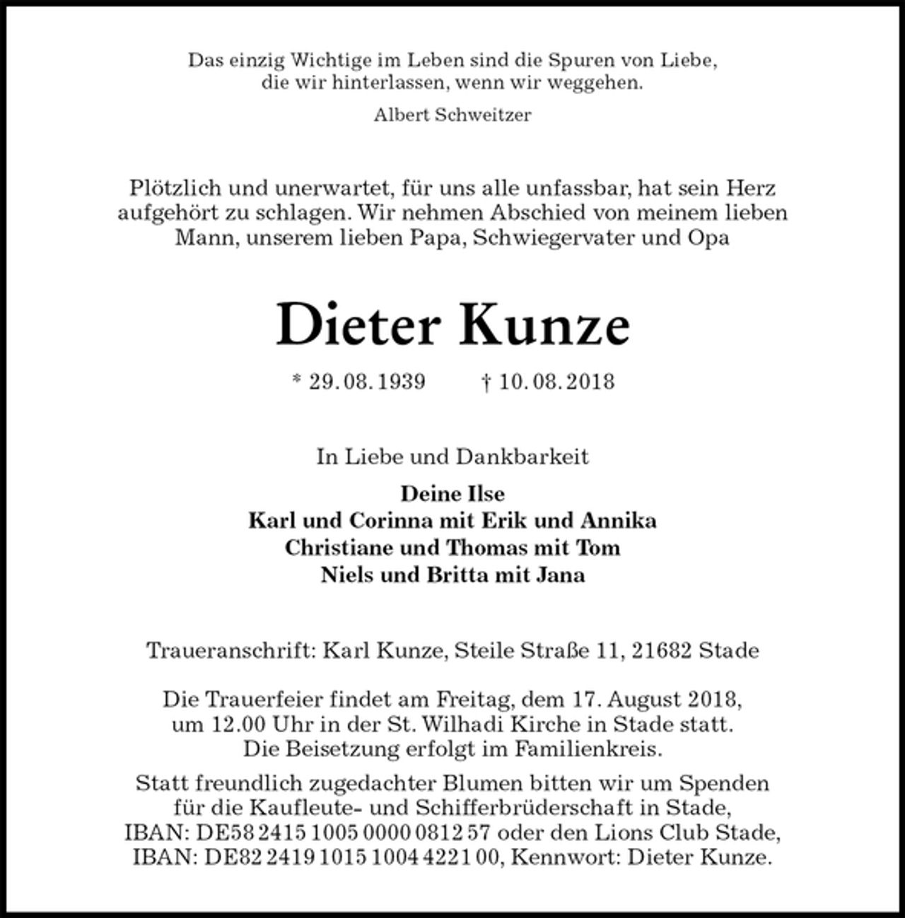 <p>Das einzig Wichtige im Leben sind die Spuren von Liebe,<br />die wir hinterlassen, wenn wir weggehen.<br />Albert Schweitzer<br />Plötzlich und unerwartet, für uns alle unfassbar, hat sein Herz<br />aufgehört zu schlagen. Wir nehmen Abschied von meinem lieben<br />Mann, unserem lieben Papa, Schwiegervater und Opa<br />Dieter Kunze<br />* 29. 08. 1939 † 10. 08. 2018<br />In Liebe und Dankbarkeit<br />Deine Ilse<br />Karl und Corinna mit Erik und Annika<br />Christiane und Thomas mit Tom<br />Niels und Britta mit Jana<br />Traueranschrift: Karl Kunze, Steile Straße 11, 21682 Stade</p><p>Die Trauerfeier findet am Freitag, dem 17. August 2018,<br />um 12.00 Uhr in der St. Wilhadi Kirche in Stade statt.<br />Die Beisetzung erfolgt im Familienkreis.<br />Statt freundlich zugedachter Blumen bitten wir um Spenden<br />für die Kaufleute- und Schifferbrüderschaft in Stade,<br />IBAN: DE58 2415 1005 0000 0812 57 oder den Lions Club Stade,<br />IBAN: DE82 2419 1015 1004 4221 00, Kennwort: Dieter Kunze.</p>