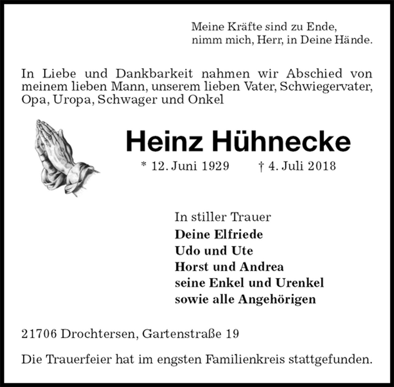 <p>Meine Kräfte sind zu Ende,<br />nimm mich, Herr, in Deine Hände.<br />In Liebe und Dankbarkeit nahmen wir Abschied von<br />meinem lieben Mann, unserem lieben Vater, Schwiegervater,<br />Opa, Uropa, Schwager und Onkel<br />Heinz Hühnecke<br />* 12. Juni 1929 † 4. Juli 2018</p>
<p>In stiller Trauer<br />Deine Elfriede<br />Udo und Ute<br />Horst und Andrea<br />seine Enkel und Urenkel<br />sowie alle Angehörigen<br />21706 Drochtersen, Gartenstraße 19</p>
<p>Die Trauerfeier hat im engsten Familienkreis stattgefunden.</p>