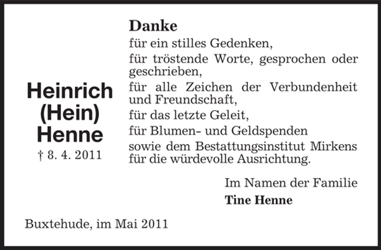 <p>Danke<br />für ein stilles Gedenken, für tröstende Worte, gesprochen oder geschrieben, für alle Zeichen der Verbundenheit und Freundschaft, für das letzte Geleit, für Blumen- und Geldspenden sowie dem Bestattungsinstitut Mirkens für die würdevolle Ausrichtung. Im Namen der Familie Tine Henne Buxtehude, im Mai 2011</p><p>Heinrich (Hein) Henne<br />† 8. 4. 2011</p>