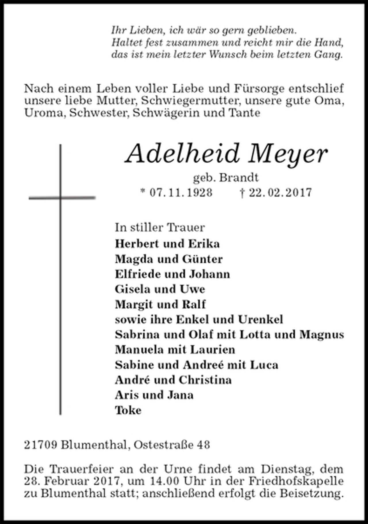 <p>Ihr Lieben, ich wär so gern geblieben.<br />Haltet fest zusammen und reicht mir die Hand,<br />das ist mein letzter Wunsch beim letzten Gang.<br />Nach einem Leben voller Liebe und Fürsorge entschlief unsere liebe Mutter, Schwiegermutter, unsere gute Oma, Uroma, Schwester, Schwägerin und Tante<br />Adelheid Meyer<br />geb. Brandt<br />* 07. 11. 1928 † 22. 02. 2017<br />In stiller Trauer<br />Herbert und Erika<br />Magda und Günter<br />Elfriede und Johann<br />Gisela und Uwe<br />Margit und Ralf<br />sowie ihre Enkel und Urenkel<br />Sabrina und Olaf mit Lotta und Magnus<br />Manuela mit Laurien<br />Sabine und Andreé mit Luca<br />André und Christina<br />Aris und Jana<br />Toke<br />21709 Blumenthal, Ostestraße 48</p><p>Die Trauerfeier an der Urne findet am Dienstag, dem 28. Februar 2017, um 14.00 Uhr in der Friedhofskapelle zu Blumenthal statt; anschließend erfolgt die Beisetzung.</p>