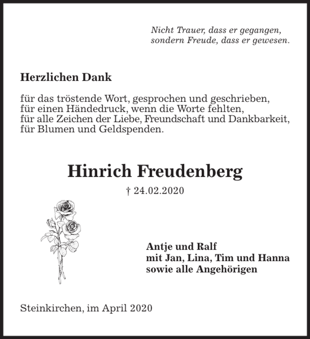 <p>Nicht Trauer, dass er gegangen,<br />sondern Freude, dass er gewesen.<br />Herzlichen Dank</p>
<p>für das tröstende Wort, gesprochen und geschrieben,<br />für einen Händedruck, wenn die Worte fehlten,<br />für alle Zeichen der Liebe, Freundschaft und Dankbarkeit,<br />für Blumen und Geldspenden.<br />Hinrich Freudenberg<br />† 24.02.2020<br />Antje und Ralf<br />mit Jan, Lina, Tim und Hanna<br />sowie alle Angehörigen<br />Steinkirchen, im April 2020</p>