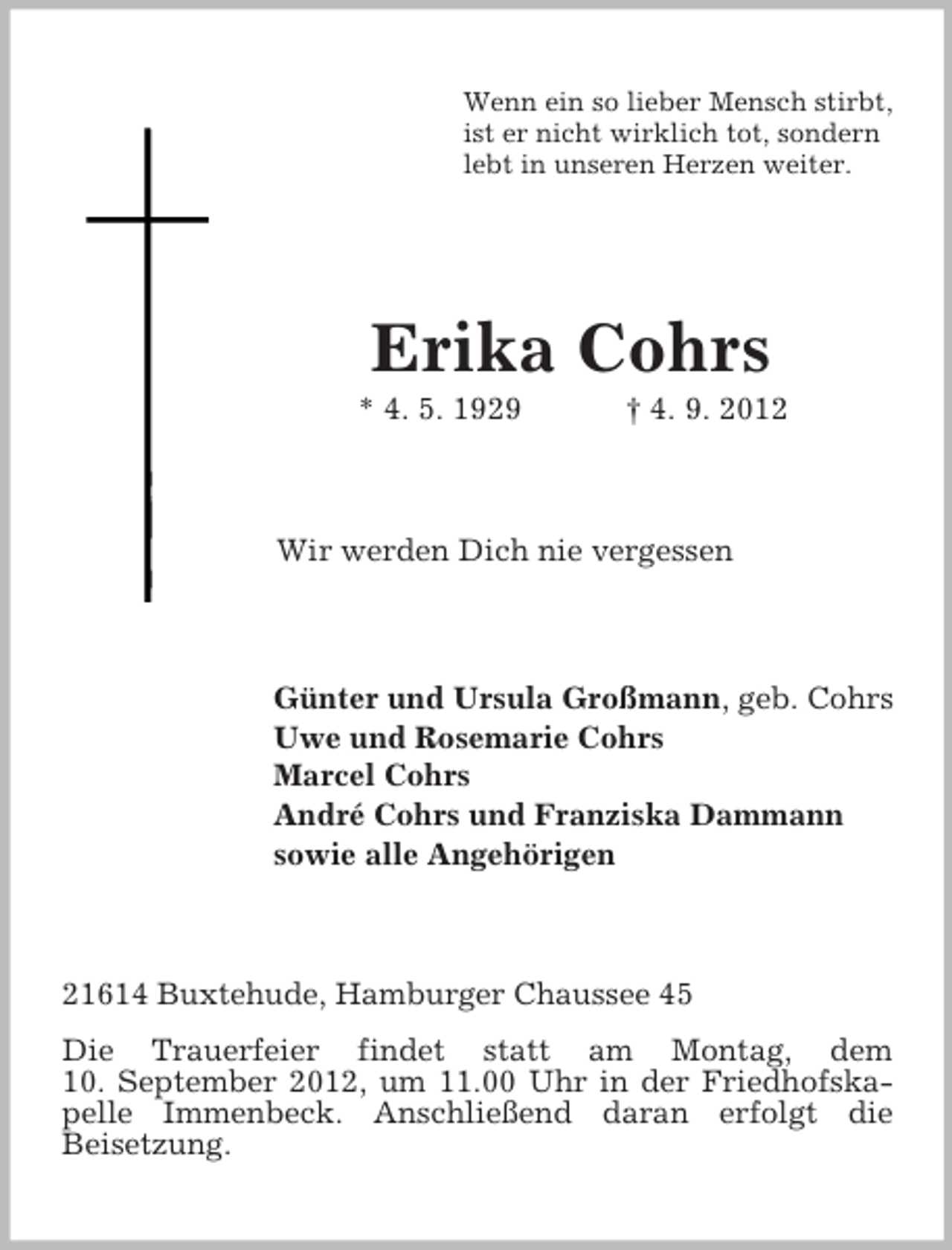 <p>Wenn ein so lieber Mensch stirbt,<br />ist er nicht wirklich tot, sondern<br />lebt in unseren Herzen weiter.</p><p>Erika Cohrs<br />* 4. 5. 1929</p><p>† 4. 9. 2012</p><p>Wir werden Dich nie vergessen</p><p>Günter und Ursula Großmann, geb. Cohrs<br />Uwe und Rosemarie Cohrs<br />Marcel Cohrs<br />André Cohrs und Franziska Dammann<br />sowie alle Angehörigen</p><p>21614 Buxtehude, Hamburger Chaussee 45<br />Die Trauerfeier findet statt am Montag, dem<br />10. September 2012, um 11.00 Uhr in der Friedhofskapelle Immenbeck. Anschließend daran erfolgt die<br />Beisetzung.</p>
