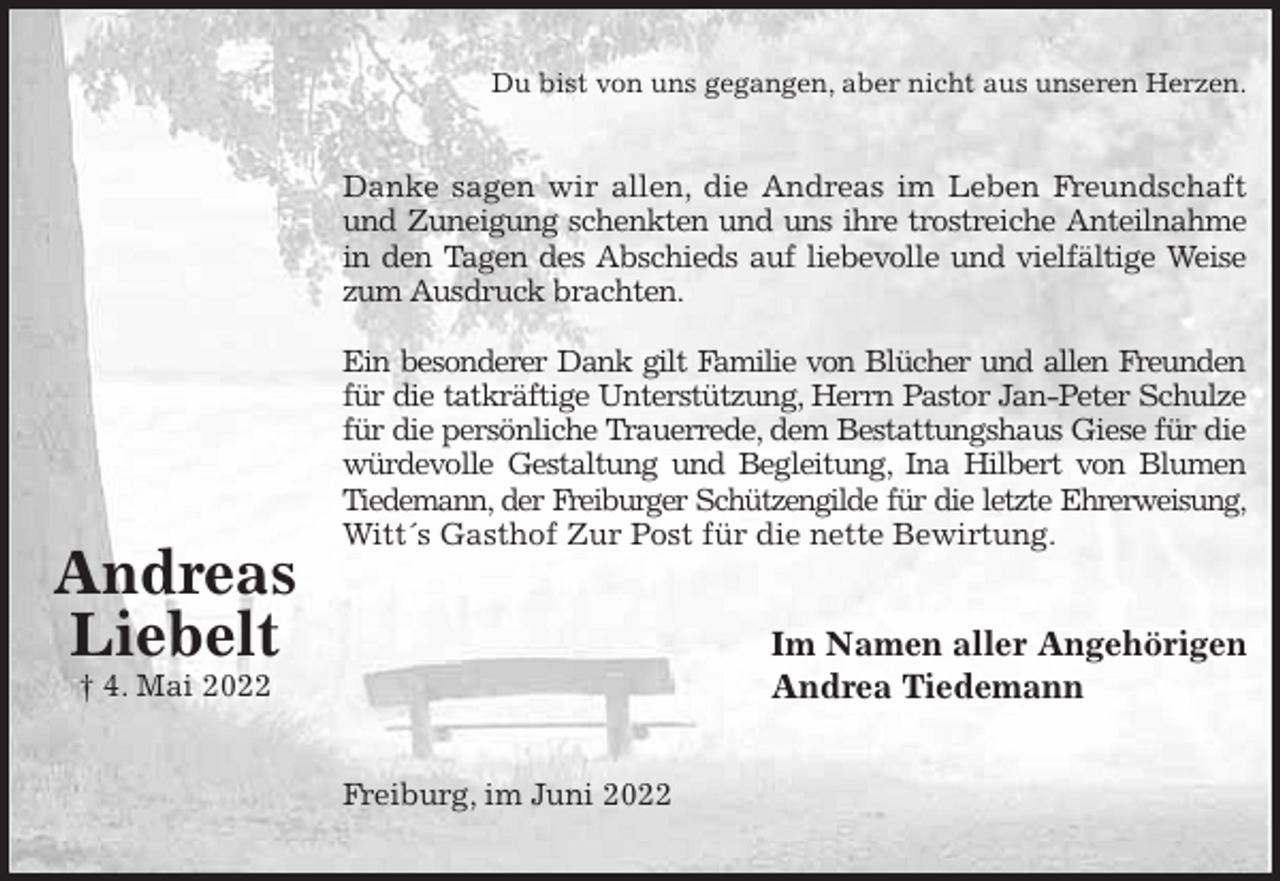 <p>Du bist von uns gegangen, aber nicht aus unseren Herzen.<br />Danke sagen wir allen, die Andreas im Leben Freundschaft<br />und Zuneigung schenkten und uns ihre trostreiche Anteilnahme<br />in den Tagen des Abschieds auf liebevolle und vielfältige Weise<br />zum Ausdruck brachten.</p>
<p>Ein besonderer Dank gilt Familie von Blücher und allen Freunden<br />für die tatkräftige Unterstützung, Herrn Pastor Jan-Peter Schulze<br />für die persönliche Trauerrede, dem Bestattungshaus Giese für die<br />würdevolle Gestaltung und Begleitung, Ina Hilbert von Blumen<br />Tiedemann, der Freiburger Schützengilde für die letzte Ehrerweisung,<br />Witt´s Gasthof Zur Post für die nette Bewirtung.<br />Im Namen aller Angehörigen<br />Andrea Tiedemann<br />Freiburg, im Juni 2022</p>
<p>Andreas<br />Liebelt<br />† 4. Mai 2022</p>