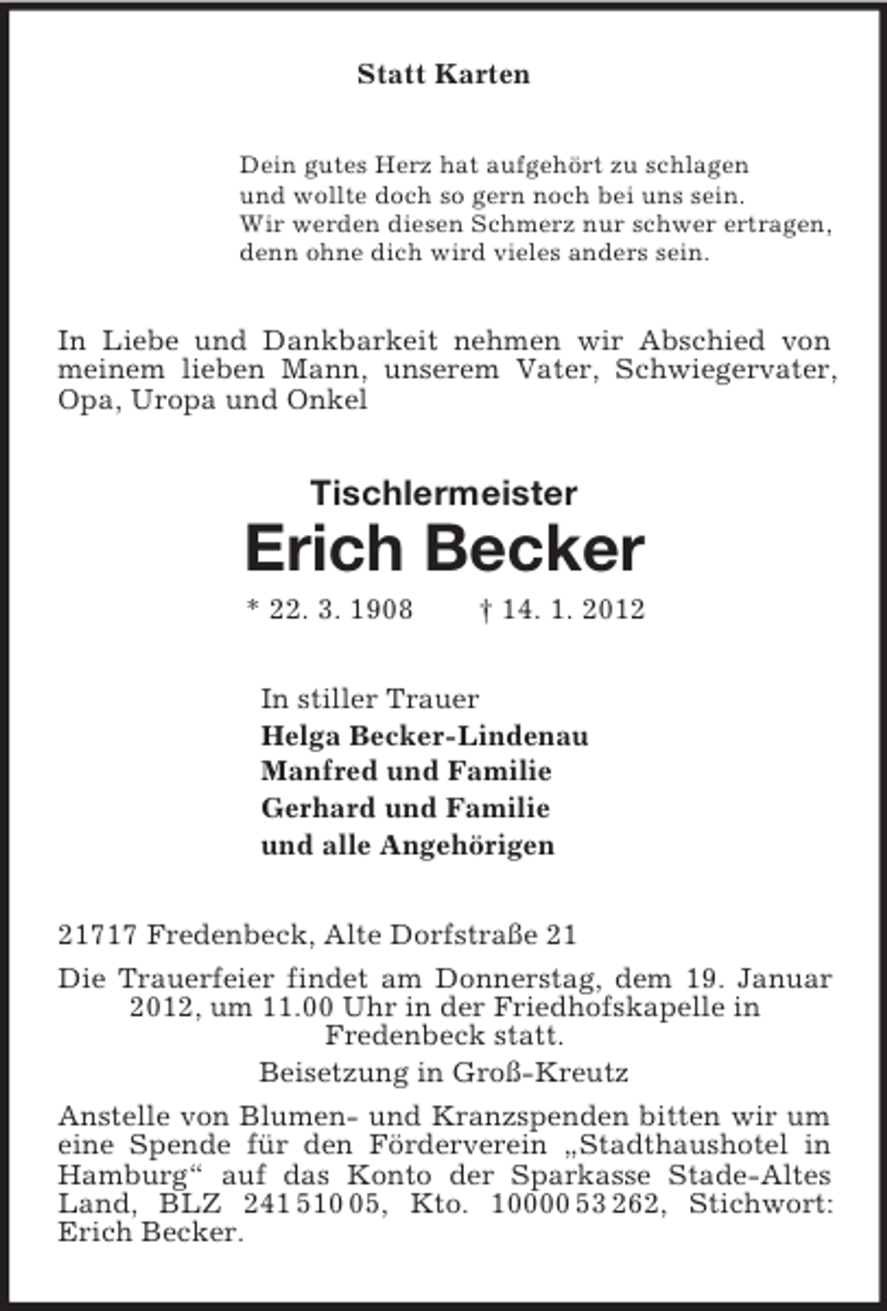 <p>Statt Karten<br />Dein gutes Herz hat aufgehört zu schlagen<br />und wollte doch so gern noch bei uns sein.<br />Wir werden diesen Schmerz nur schwer ertragen,<br />denn ohne dich wird vieles anders sein.<br />In Liebe und Dankbarkeit nehmen wir Abschied von meinem lieben Mann, unserem Vater, Schwiegervater, Opa, Uropa und Onkel<br />Tischlermeister<br />Erich Becker<br />* 22. 3. 1908 † 14. 1. 2012<br />In stiller Trauer<br />Helga Becker-Lindenau<br />Manfred und Familie<br />Gerhard und Familie<br />und alle Angehörigen<br />21717 Fredenbeck, Alte Dorfstraße 21<br />Die Trauerfeier findet am Donnerstag, dem 19. Januar 2012, um 11.00 Uhr in der Friedhofskapelle in<br />Fredenbeck statt.<br />Beisetzung in Groß-Kreutz<br />Anstelle von Blumen- und Kranzspenden bitten wir um eine Spende für den Förderverein „Stadthaushotel in Hamburg“ auf das Konto der Sparkasse Stade-Altes Land, BLZ 241 510 05, Kto. 10000 53 262, Stichwort: Erich Becker.</p>
