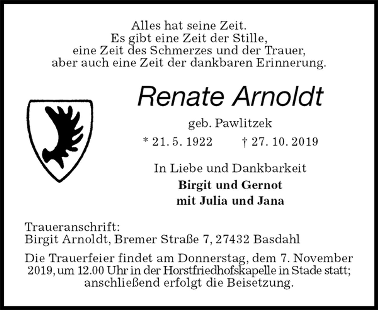 <p>Alles hat seine Zeit.<br />Es gibt eine Zeit der Stille,<br />eine Zeit des Schmerzes und der Trauer,<br />aber auch eine Zeit der dankbaren Erinnerung.<br />Renate Arnoldt<br />geb. Pawlitzek<br />* 21. 5. 1922 † 27. 10. 2019<br />In Liebe und Dankbarkeit<br />Birgit und Gernot<br />mit Julia und Jana<br />Traueranschrift:<br />Birgit Arnoldt, Bremer Straße 7, 27432 Basdahl<br />Die Trauerfeier findet am Donnerstag, dem 7. November 2019, um 12.00 Uhr in der Horstfriedhofskapelle in Stade statt;<br />anschließend erfolgt die Beisetzung.</p>