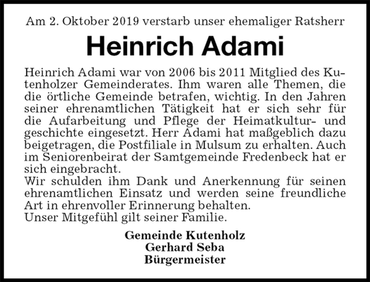 <p>Am 2. Oktober 2019 verstarb unser ehemaliger Ratsherr<br />Heinrich Adami<br />Heinrich Adami war von 2006 bis 2011 Mitglied des Kutenholzer Gemeinderates. Ihm waren alle Themen, die<br />die örtliche Gemeinde betrafen, wichtig. In den Jahren<br />seiner ehrenamtlichen Tätigkeit hat er sich sehr für<br />die Aufarbeitung und Pflege der Heimatkultur- und<br />geschichte eingesetzt. Herr Adami hat maßgeblich dazu<br />beigetragen, die Postfiliale in Mulsum zu erhalten. Auch<br />im Seniorenbeirat der Samtgemeinde Fredenbeck hat er<br />sich eingebracht.<br />Wir schulden ihm Dank und Anerkennung für seinen<br />ehrenamtlichen Einsatz und werden seine freundliche<br />Art in ehrenvoller Erinnerung behalten.<br />Unser Mitgefühl gilt seiner Familie.<br />Gemeinde Kutenholz<br />Gerhard Seba<br />Bürgermeister</p>
