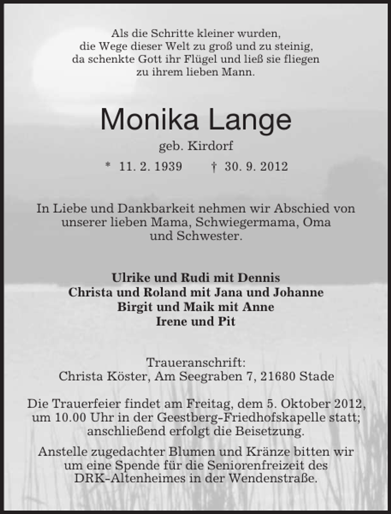 <p>Als die Schritte kleiner wurden,<br />die Wege dieser Welt zu groß und zu steinig,<br />da schenkte Gott ihr Flügel und ließ sie fliegen<br />zu ihrem lieben Mann.</p><p>Monika Lange<br />geb. Kirdorf<br />* 11. 2. 1939</p><p>† 30. 9. 2012</p><p>In Liebe und Dankbarkeit nehmen wir Abschied von<br />unserer lieben Mama, Schwiegermama, Oma<br />und Schwester.<br />Ulrike und Rudi mit Dennis<br />Christa und Roland mit Jana und Johanne<br />Birgit und Maik mit Anne<br />Irene und Pit<br />Traueranschrift:<br />Christa Köster, Am Seegraben 7, 21680 Stade<br />Die Trauerfeier findet am Freitag, dem 5. Oktober 2012,<br />um 10.00 Uhr in der Geestberg-Friedhofskapelle statt;<br />anschließend erfolgt die Beisetzung.<br />Anstelle zugedachter Blumen und Kränze bitten wir<br />um eine Spende für die Seniorenfreizeit des<br />DRK-Altenheimes in der Wendenstraße.</p>