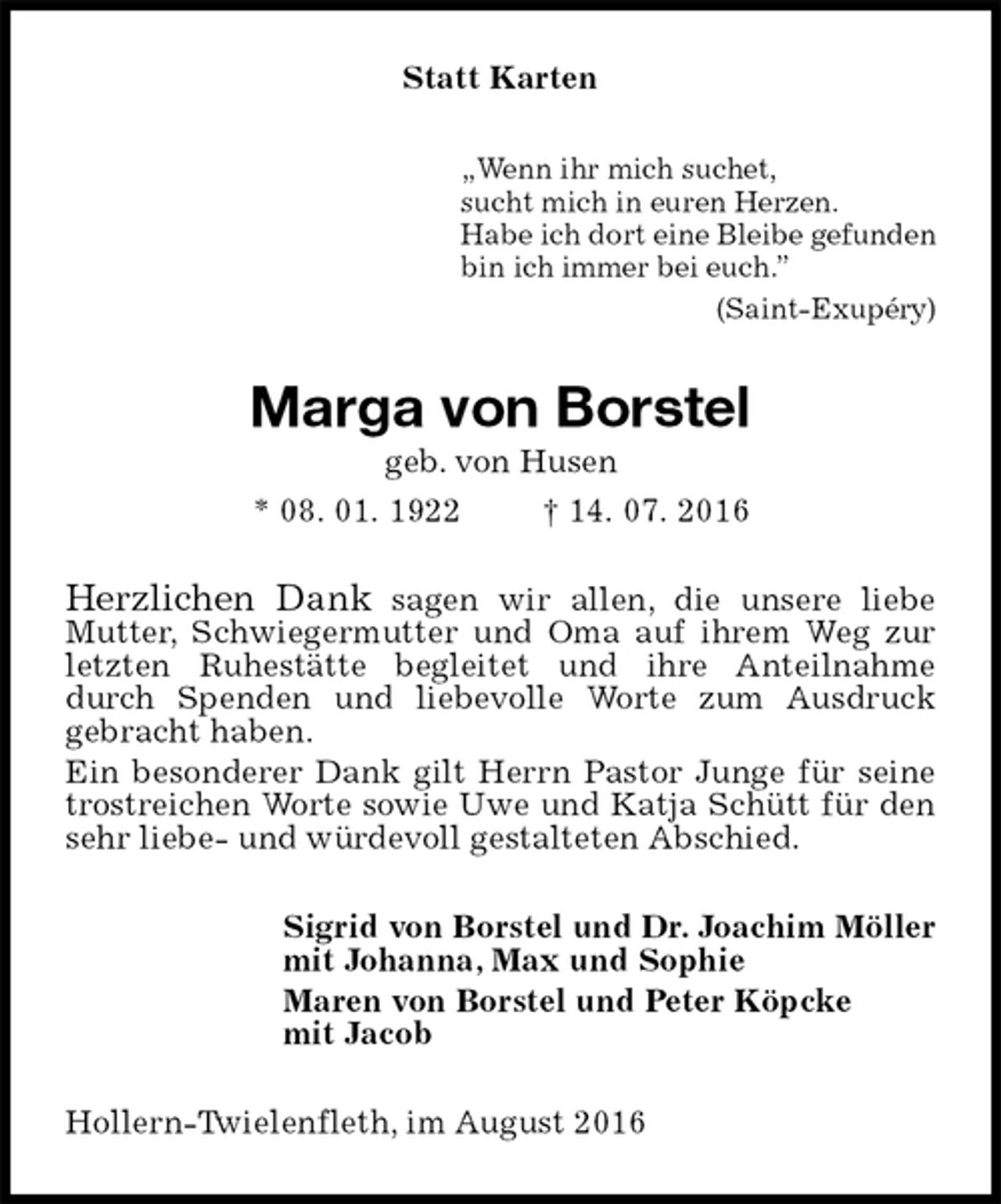 <p>Statt Karten<br />„Wenn ihr mich suchet,<br />sucht mich in euren Herzen.<br />Habe ich dort eine Bleibe gefunden<br />bin ich immer bei euch.”<br />(Saint-Exupéry)<br />Marga von Borstel<br />geb. von Husen<br />* 08. 01. 1922 † 14. 07. 2016<br />Herzlichen Dank sagen wir allen, die unsere liebe<br />Mutter, Schwiegermutter und Oma auf ihrem Weg zur<br />letzten Ruhestätte begleitet und ihre Anteilnahme durch Spenden und liebevolle Worte zum Ausdruck<br />gebracht haben.<br />Ein besonderer Dank gilt Herrn Pastor Junge für seine trostreichen Worte sowie Uwe und Katja Schütt für den sehr liebe- und würdevoll gestalteten Abschied.<br />Sigrid von Borstel und Dr. Joachim Möller<br />mit Johanna, Max und Sophie<br />Maren von Borstel und Peter Köpcke<br />mit Jacob<br />Hollern-Twielenfleth, im August 2016</p>