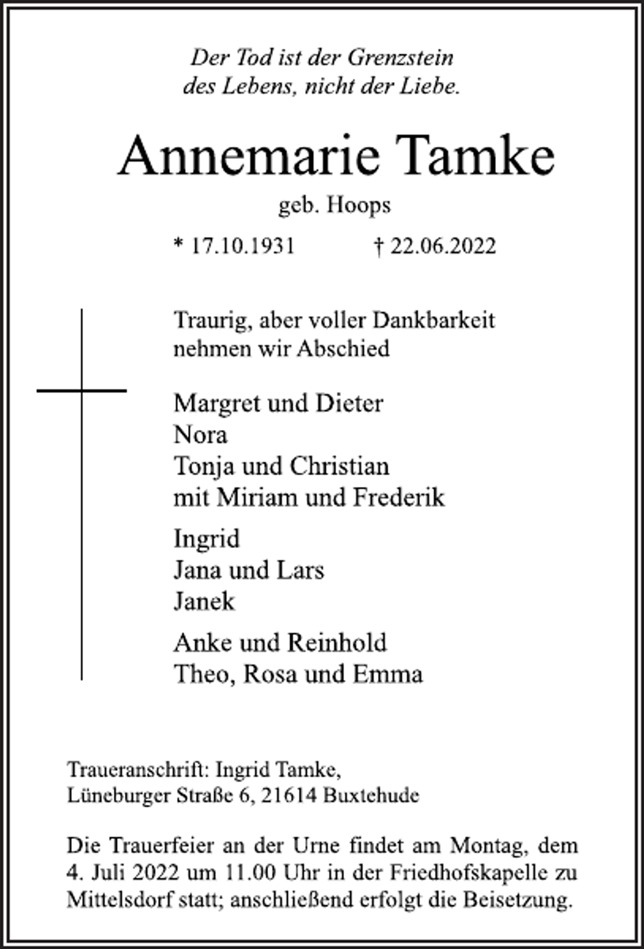 <p>Der Tod ist der Grenzstein<br />des Lebens, nicht der Liebe.<br />Annemarie Tamke<br />geb. Hoops<br />* 17.10.1931 † 22.06.2022<br />Traurig, aber voller Dankbarkeit<br />nehmen wir Abschied<br />Margret und Dieter<br />Nora<br />Tonja und Christian<br />mit Miriam und Frederik<br />Ingrid<br />Jana und Lars<br />Janek<br />Anke und Reinhold<br />Theo, Rosa und Emma<br />Traueranschrift: Ingrid Tamke,<br />Lüneburger Straße 6, 21614 Buxtehude<br />Die Trauerfeier an der Urne findet am Montag, dem<br />4. Juli 2022 um 11.00 Uhr in der Friedhofskapelle zu<br />Mittelsdorf statt; anschließend erfolgt die Beisetzung.</p>