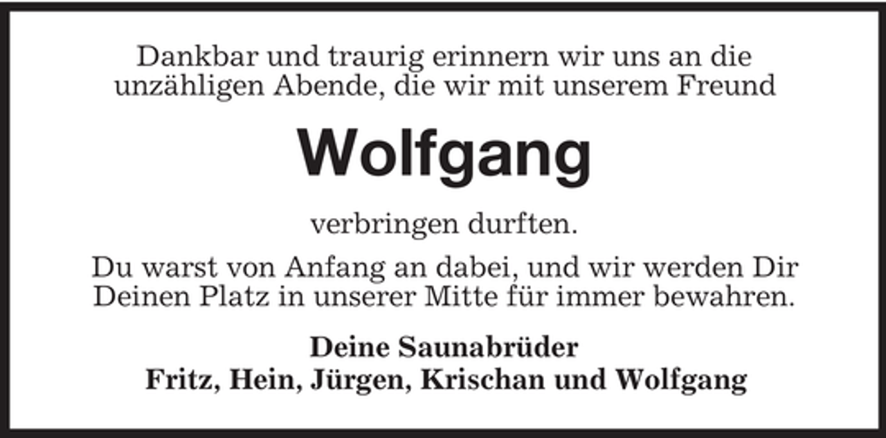 <p>Dankbar und traurig erinnern wir uns an die<br />unzähligen Abende, die wir mit unserem Freund</p><p>Wolfgang<br />verbringen durften.<br />Du warst von Anfang an dabei, und wir werden Dir<br />Deinen Platz in unserer Mitte für immer bewahren.<br />Deine Saunabrüder<br />Fritz, Hein, Jürgen, Krischan und Wolfgang</p>