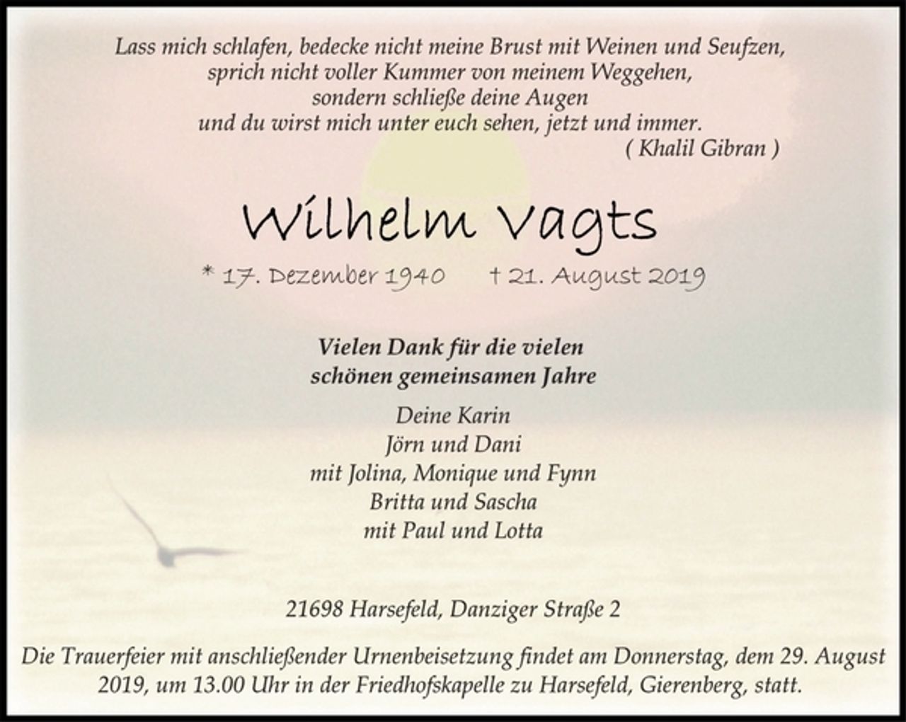 <p>Lass mich schlafen, bedecke nicht meine Brust mit Weinen und Seufzen,<br />sprich nicht voller Kummer von meinem Weggehen,<br />sondern schließe deine Augen<br />und du wirst mich unter euch sehen, jetzt und immer.<br />( Khalil Gibran )<br />Wilhelm Vagts<br />* 17. Dezember 1940 + 21. August 2019<br />Vielen Dank für die vielen<br />schönen gemeinsamen Jahre<br />Deine Karin<br />Jörn und Dani<br />mit Jolina, Monique und Fynn<br />Britta und Sascha<br />mit Paul und Lotta<br />21698 Harsefeld, Danziger Straße 2<br />Die Trauerfeier mit anschließender Urnenbeisetzung findet am Donnerstag, dem 29. August<br />2019, um 13.00 Uhr in der Friedhofskapelle zu Harsefeld, Gierenberg, statt.</p>