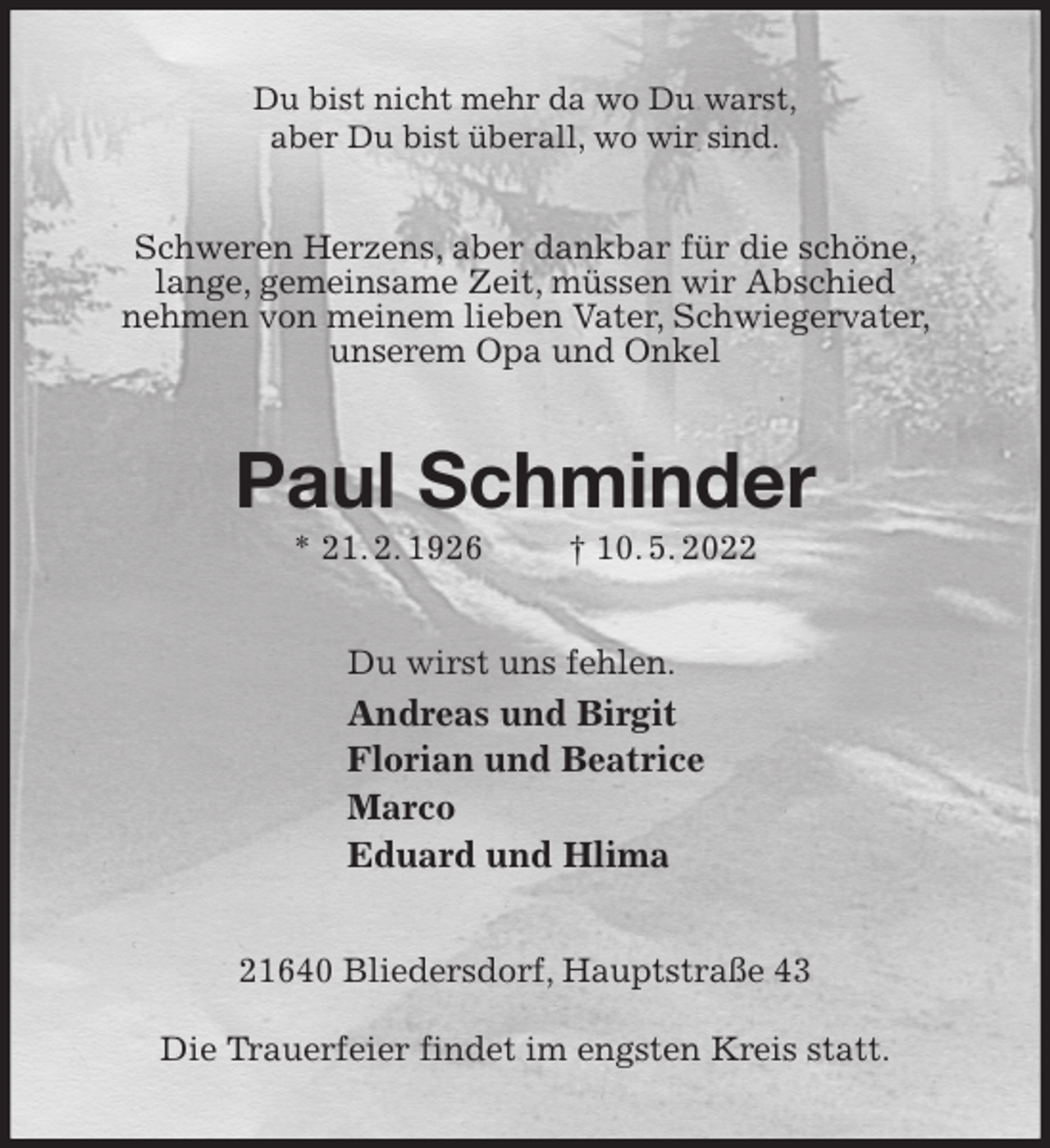 <p>Du bist nicht mehr da wo Du warst,<br />aber Du bist überall, wo wir sind.<br />Schweren Herzens, aber dankbar für die schöne, lange, gemeinsame Zeit, müssen wir Abschied<br />nehmen von meinem lieben Vater, Schwiegervater, unserem Opa und Onkel<br />Paul Schminder<br />* 21. 2. 1926 † 10. 5. 2022<br />Du wirst uns fehlen.<br />Andreas und Birgit<br />Florian und Beatrice<br />Marco<br />Eduard und Hlima<br />21640 Bliedersdorf, Hauptstraße 43</p>
<p>Die Trauerfeier findet im engsten Kreis statt.</p>