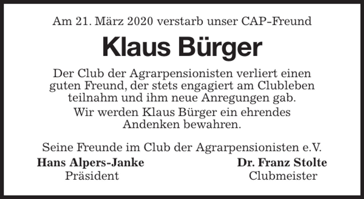 <p>Am 21. März 2020 verstarb unser CAP-Freund<br />Klaus Bürger<br />Seine Freunde im Club der Agrarpensionisten e.V.<br />Hans Alpers-Janke Dr. Franz Stolte<br />Präsident Clubmeister<br />Der Club der Agrarpensionisten verliert einen<br />guten Freund, der stets engagiert am Clubleben<br />teilnahm und ihm neue Anregungen gab.<br />Wir werden Klaus Bürger ein ehrendes<br />Andenken bewahren.</p>