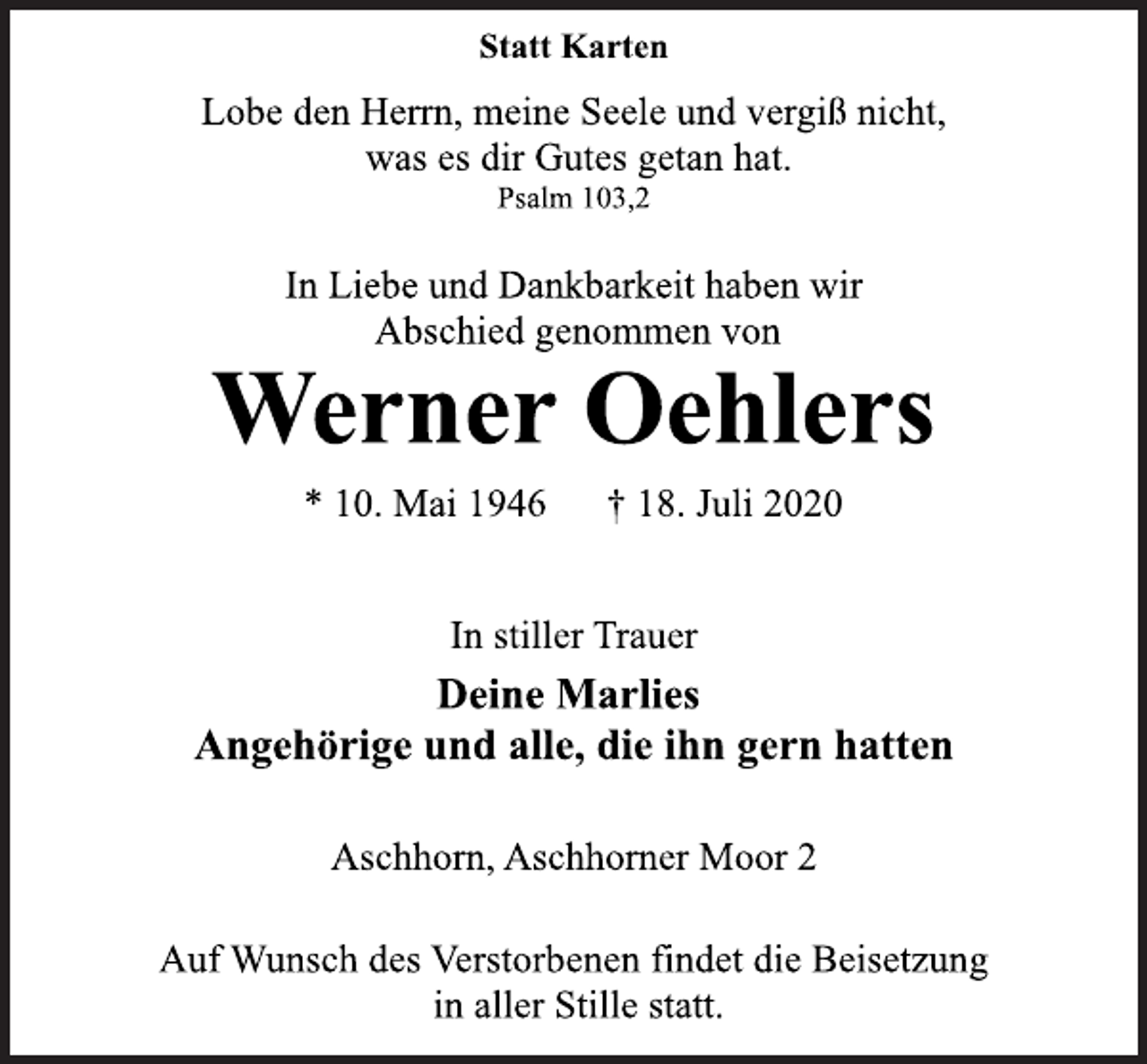 <p>Statt Karten<br />Lobe den Herrn, meine Seele und vergiss nicht,<br />was er dir Gutes getan hat.<br />Psalm 103,2<br />In Liebe und Dankbarkeit haben wir<br />Abschied genommen von<br />Werner Oehlers<br />* 10. Mai 1946 † 18. Juli 2020<br />In stiller Trauer<br />Deine Marlies<br />Angehörige und alle, die ihn gern hatten<br />Aschhorn, Aschhorner Moor 2<br />Auf Wunsch des Verstorbenen findet die Beisetzung<br />in aller Stille statt.</p>