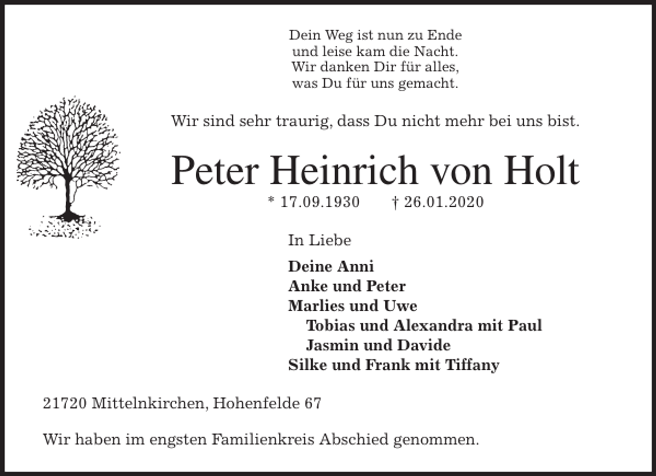 <p>Dein Weg ist nun zu Ende<br />und leise kam die Nacht.<br />Wir danken Dir für alles,<br />was Du für uns gemacht.<br />Wir sind sehr traurig, dass Du nicht mehr bei uns bist.<br />Peter Heinrich von Holt<br />* 17.09.1930 † 26.01.2020<br />In Liebe<br />Deine Anni<br />Anke und Peter<br />Marlies und Uwe<br />Tobias und Alexandra mit Paul<br />Jasmin und Davide<br />Silke und Frank mit Tiffany<br />21720 Mittelnkirchen, Hohenfelde 67</p>
<p>Wir haben im engsten Familienkreis Abschied genommen.</p>