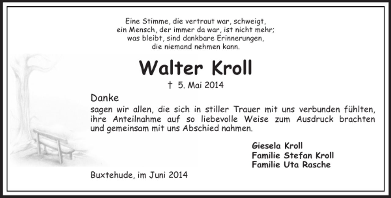 <p>Eine Stimme, die vertraut war, schweigt,<br />ein Mensch, der immer da war, ist nicht mehr;<br />was bleibt, sind dankbare Erinnerungen,<br />die niemand nehmen kann.<br />Walter Kroll<br />† 5. Mai 2014<br />Danke<br />sagen wir allen, die sich in stiller Trauer mit uns verbunden fühlten,<br />ihre Anteilnahme auf so liebevolle Weise zum Ausdruck brachten<br />und gemeinsam mit uns Abschied nahmen.<br />Giesela Kroll<br />Familie Stefan Kroll<br />Familie Uta Rasche<br />Buxtehude, im Juni 2014</p>