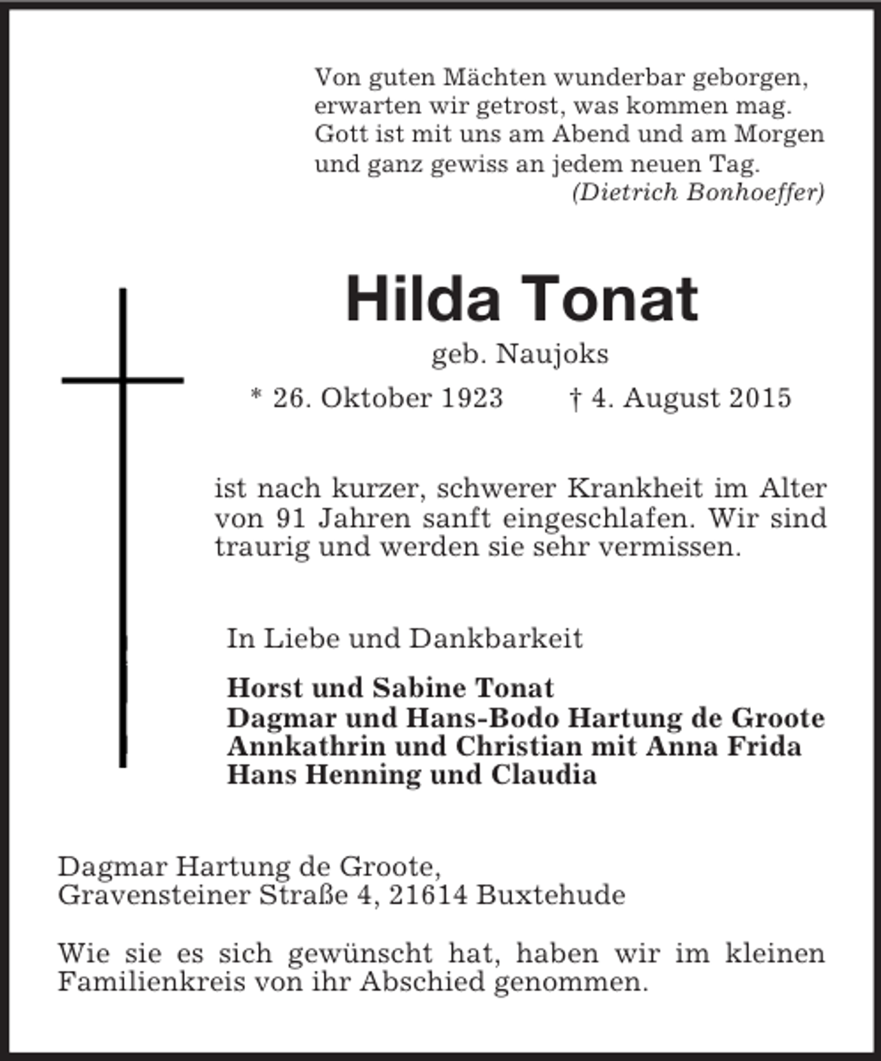 <p>Von guten Mächten wunderbar geborgen,<br />erwarten wir getrost, was kommen mag.<br />Gott ist mit uns am Abend und am Morgen<br />und ganz gewiss an jedem neuen Tag.<br />(Dietrich Bonhoeffer)<br />Hilda Tonat<br />geb. Naujoks<br />* 26. Oktober 1923 † 4. August 2015<br />ist nach kurzer, schwerer Krankheit im Alter<br />von 91 Jahren sanft eingeschlafen. Wir sind traurig und werden sie sehr vermissen.<br />In Liebe und Dankbarkeit<br />Horst und Sabine Tonat<br />Dagmar und Hans-Bodo Hartung de Groote<br />Annkathrin und Christian mit Anna Frida<br />Hans Henning und Claudia<br />Dagmar Hartung de Groote,<br />Gravensteiner Straße 4, 21614 Buxtehude<br />Wie sie es sich gewünscht hat, haben wir im kleinen<br />Familienkreis von ihr Abschied genommen.</p>