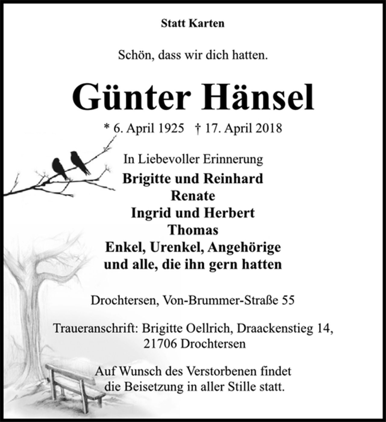 <p>Statt Karten<br />Schön, dass wir dich hatten.<br />Günter Hänsel<br />* 6. April 1925 † 17. April 2018<br />In Liebevoller Erinnerung<br />Brigitte und Reinhard<br />Renate<br />Ingrid und Herbert<br />Thomas<br />Enkel, Urenkel, Angehörige<br />und alle, die ihn gern hatten<br />Drochtersen, Von-Brummer-Straße 55<br />Traueranschrift: Brigitte Oellrich, Draackenstieg 14,<br />21706 Drochtersen<br />Auf Wunsch des Verstorbenen findet<br />die Beisetzung in aller Stille statt.</p>