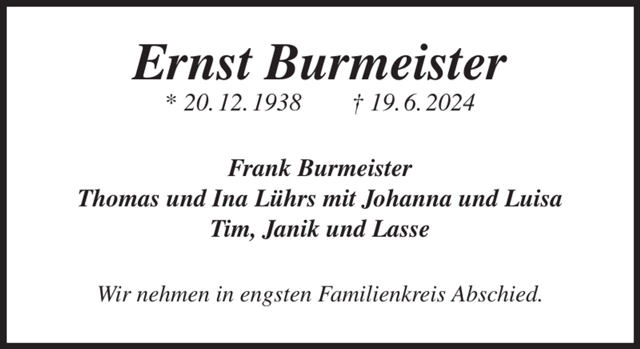 <p>Ernst Burmeister<br />* 20. 12. 1938 † 19. 6. 2024<br />Frank Burmeister<br />Thomas und Ina Lührs mit Johanna und Luisa<br />Tim, Janik und Lasse<br />Wir nehmen in engsten Familienkreis Abschied.</p>
