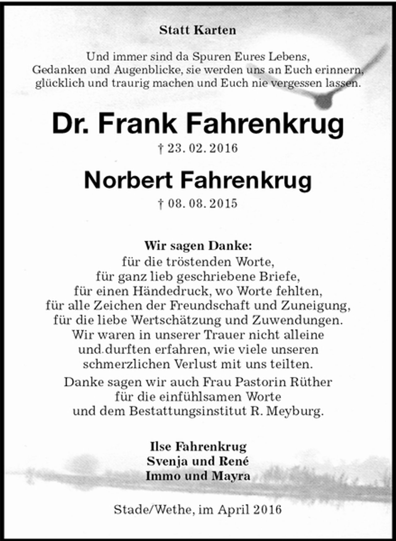 <p>Stade/Wethe, im April 2016<br />Dr. Frank Fahrenkrug<br />† 23. 02. 2016<br />Norbert Fahrenkrug<br />† 08. 08. 2015<br />Statt Karten</p>
<p>Und immer sind da Spuren Eures Lebens,<br />Gedanken und Augenblicke, sie werden uns an Euch erinnern,<br />glücklich und traurig machen und Euch nie vergessen lassen.<br />Ilse Fahrenkrug<br />Svenja und René<br />Immo und Mayra<br />Wir sagen Danke:<br />für die tröstenden Worte,<br />für ganz lieb geschriebene Briefe,<br />für einen Händedruck, wo Worte fehlten,<br />für alle Zeichen der Freundschaft und Zuneigung,<br />für die liebe Wertschätzung und Zuwendungen.<br />Wir waren in unserer Trauer nicht alleine<br />und durften erfahren, wie viele unseren<br />schmerzlichen Verlust mit uns teilten.<br />Danke sagen wir auch Frau Pastorin Rüther<br />für die einfühlsamen Worte<br />und dem Bestattungsinstitut R. Meyburg.</p>