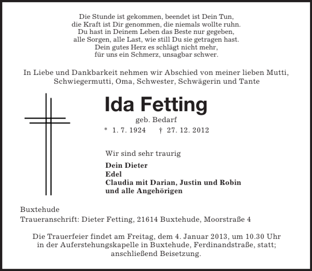 <p>Die Stunde ist gekommen, beendet ist Dein Tun,<br />die Kraft ist Dir genommen, die niemals wollte ruhn.<br />Du hast in Deinem Leben das Beste nur gegeben,<br />alle Sorgen, alle Last, wie still Du sie getragen hast.<br />Dein gutes Herz es schlägt nicht mehr,<br />für uns ein Schmerz, unsagbar schwer.<br />In Liebe und Dankbarkeit nehmen wir Abschied von meiner lieben Mutti,<br />Schwiegermutti, Oma, Schwester, Schwägerin und Tante<br />Ida Fetting<br />geb. Bedarf<br />* 1. 7. 1924 † 27. 12. 2012<br />Wir sind sehr traurig<br />Dein Dieter<br />Edel<br />Claudia mit Darian, Justin und Robin<br />und alle Angehörigen<br />Buxtehude<br />Traueranschrift: Dieter Fetting, 21614 Buxtehude, Moorstraße 4</p><p>Die Trauerfeier findet am Freitag, dem 4. Januar 2013, um 10.30 Uhr<br />in der Auferstehungskapelle in Buxtehude, Ferdinandstraße, statt;<br />anschließend Beisetzung.</p>