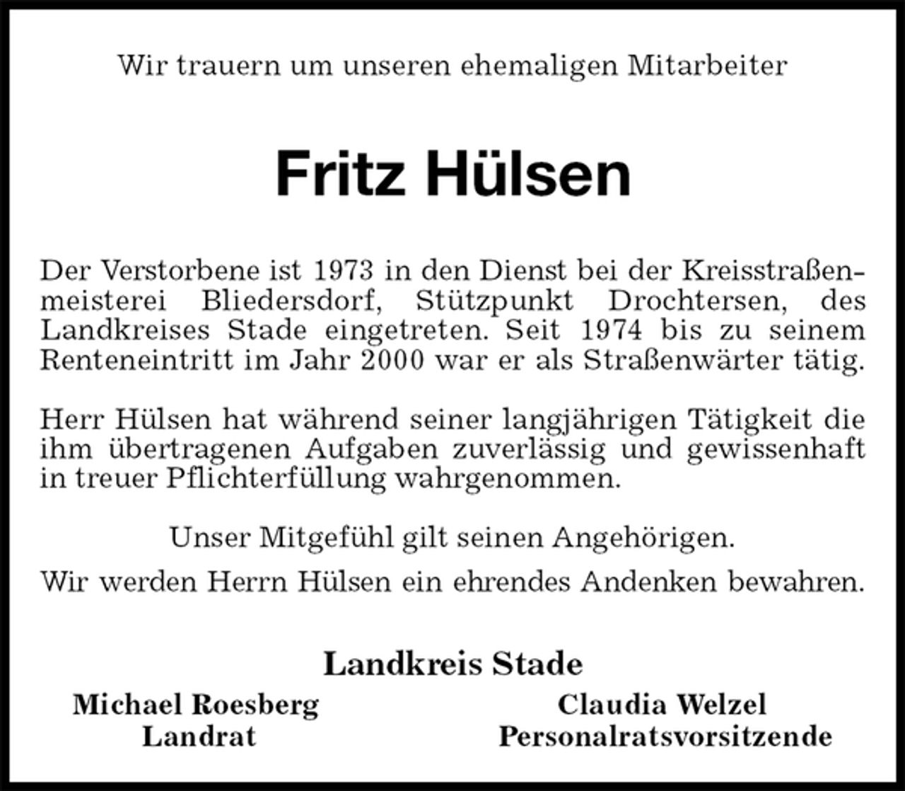 <p>Wir trauern um unseren ehemaligen Mitarbeiter<br />Fritz Hülsen<br />Der Verstorbene ist 1973 in den Dienst bei der Kreisstraßenmeisterei Bliedersdorf, Stützpunkt Drochtersen, des<br />Landkreises Stade eingetreten. Seit 1974 bis zu seinem Renteneintritt im Jahr 2000 war er als Straßenwärter tätig.</p>
<p>Herr Hülsen hat während seiner langjährigen Tätigkeit die ihm übertragenen Aufgaben zuverlässig und gewissenhaft in treuer Pflichterfüllung wahrgenommen.<br />Unser Mitgefühl gilt seinen Angehörigen.<br />Wir werden Herrn Hülsen ein ehrendes Andenken bewahren.<br />Landkreis Stade<br />Michael Roesberg Claudia Welzel<br />Landrat Personalratsvorsitzende</p>