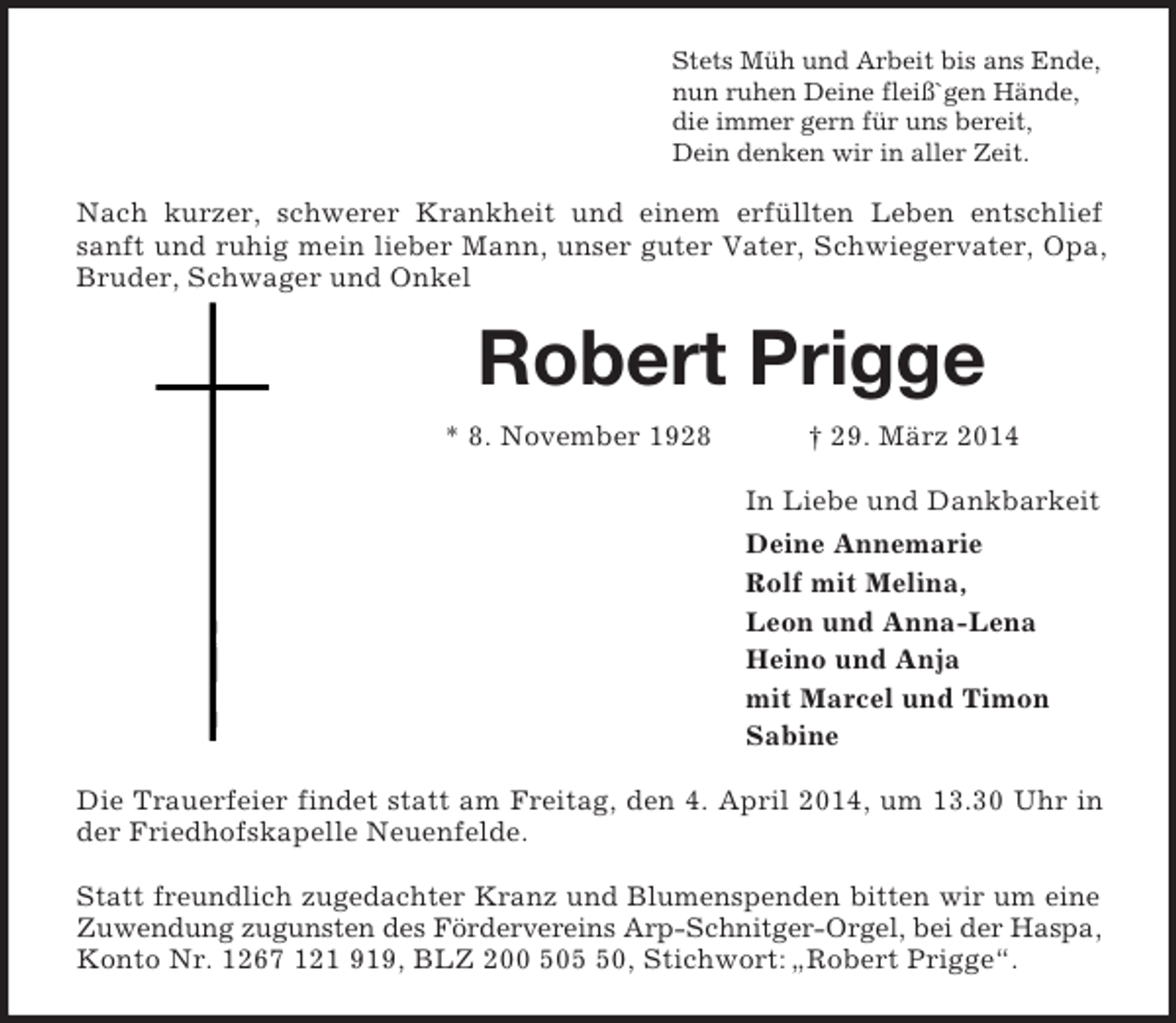 <p>Stets Müh und Arbeit bis ans Ende,<br />nun ruhen Deine fleiß`gen Hände,<br />die immer gern für uns bereit,<br />Dein denken wir in aller Zeit.<br />Nach kurzer, schwerer Krankheit und einem erfüllten Leben entschlief<br />sanft und ruhig mein lieber Mann, unser guter Vater, Schwiegervater, Opa,<br />Bruder, Schwager und Onkel<br />Robert Prigge<br />* 8. November 1928 † 29. März 2014<br />In Liebe und Dankbarkeit<br />Deine Annemarie<br />Rolf mit Melina,<br />Leon und Anna-Lena<br />Heino und Anja<br />mit Marcel und Timon<br />Sabine<br />Die Trauerfeier findet statt am Freitag, den 4. April 2014, um 13.30 Uhr in<br />der Friedhofskapelle Neuenfelde.</p><p>Statt freundlich zugedachter Kranz und Blumenspenden bitten wir um eine<br />Zuwendung zugunsten des Fördervereins Arp-Schnitger-Orgel, bei der Haspa, Konto Nr. 1267 121 919, BLZ 200 505 50, Stichwort: „Robert Prigge“.</p>