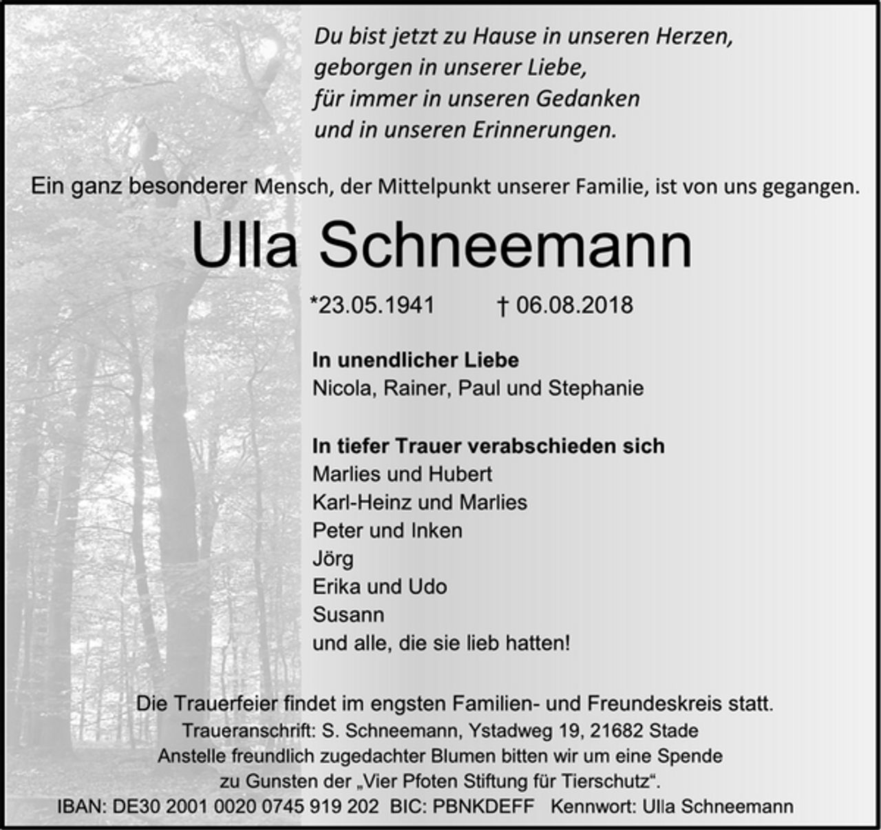 <p>Du bist jetzt zu Hause in unseren Herzen,<br />geborgen in unserer Liebe,<br />für immer in unseren Gedanken<br />und in unseren Erinnerungen.<br />Ein ganz besonderer Mensch, der Mittelpunkt unserer Familie, ist von uns gegangen.<br />Ulla Schneemann<br />* 23.05.1941 + 06.08.2018<br />In unendlicher Liebe<br />Nicola, Rainer, Paul und Stephanie</p><p>In tiefer Trauer berabschieden sich<br />Marlies und Hubert<br />Karl-Heinz und Marlies<br />Peter und Inken<br />Jörg<br />Erika und Udo<br />Susann<br />und allem die sie lieb hatten!<br />Die Trauerfeier findet im engsten Familien- und Freundeskreis statt.<br />Traueranschrift: S. Schneemann, Ystadtweg 19, 21682 Stade<br />Anstelle freundlich zugedachter Blumen bitten wir um eine Spende zu Gunsten der "Vier Pfoten Stiftung für Tierschutz".<br />IBAN: DE30200100200745919202 BIC: PBNKDEFF, Kennwort:Ulla Schneemann</p>